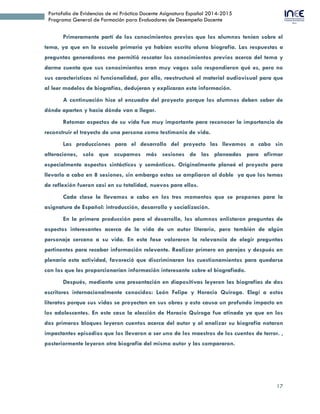 17
Portafolio de Evidencias de mi Práctica Docente Asignatura Español 2014-2015
Programa General de Formación para Evaluadores de Desempeño Docente
Primeramente partí de los conocimientos previos que los alumnos tenían sobre el
tema, ya que en la escuela primaria ya habían escrito aluna biografía. Las respuestas a
preguntas generadoras me permitió rescatar los conocimientos previos acerca del tema y
darme cuenta que sus conocimientos eran muy vagos solo respondieron qué es, pero no
sus características ni funcionalidad, por ello, reestructuré el material audiovisual para que
al leer modelos de biografías, dedujeran y explicaran esta información.
A continuación hice el encuadre del proyecto porque los alumnos deben saber de
dónde aparten y hacia dónde van a llegar.
Retomar aspectos de su vida fue muy importante para reconocer la importancia de
reconstruir el trayecto de una persona como testimonio de vida.
Las producciones para el desarrollo del proyecto las llevamos a cabo sin
alteraciones, solo que ocupamos más sesiones de las planeadas para afirmar
especialmente aspectos sintácticos y semánticos. Originalmente planeé el proyecto para
llevarlo a cabo en 8 sesiones, sin embargo estas se ampliaron al doble ya que los temas
de reflexión fueron casi en su totalidad, nuevos para ellos.
Cada clase la llevamos a cabo en los tres momentos que se propones para la
asignatura de Español: introducción, desarrollo y socialización.
En la primera producción para el desarrollo, los alumnos enlistaron preguntas de
aspectos interesantes acerca de la vida de un autor literario, pero también de algún
personaje cercano a su vida. En esta fase valoraron la relevancia de elegir preguntas
pertinentes para recabar información relevante. Realizar primero en parejas y después en
plenaria esta actividad, favoreció que discriminaran los cuestionamientos para quedarse
con los que les proporcionarían información interesante sobre el biografiado.
Después, mediante una presentación en diapositivas leyeron las biografías de dos
escritores internacionalmente conocidos: León Felipe y Horacio Quiroga. Elegí a estos
literatos porque sus vidas se proyectan en sus obras y esto causa un profundo impacto en
los adolescentes. En este caso la elección de Horacio Quiroga fue atinada ya que en los
dos primeros bloques leyeron cuentos acerca del autor y al analizar su biografía notaron
impactantes episodios que los llevaron a ser uno de los maestros de los cuentos de terror. ,
posteriormente leyeron otra biografía del mismo autor y las compararon.
 