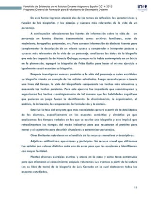 18
Portafolio de Evidencias de mi Práctica Docente Asignatura Español 2014-2015
Programa General de Formación para Evaluadores de Desempeño Docente
De esta forma lograron atender dos de los temas de reflexión: las características y
función de las biografías y los pasajes y sucesos más relevantes de la vida de un
personaje.
A continuación seleccionaron las fuentes de información sobre la vida de un
personaje en fuentes directas documentales como: archivos familiares, actas de
nacimiento, fotografías personales, etc. Para conocer información de distintas fuentes para
complementar la descripción de un mismo suceso y comprender e interpretar pasajes y
sucesos más relevantes de la vida de un personaje, analizaron los datos de la biografía
que más les impactó: la de Horacio Quiroga; aunque no lo había contemplado en un inicio
en la planeación (ver anexo 7), agregué la biografía de Frida Kahlo para hacer el mismo
ejercicio e igualmente causó asombro su biografía.
Después investigaron sucesos paralelos a la vida del personaje a quien escribirían
su biografía viendo un ejemplo de los artistas estudiados. Luego reconstruyeron a través
una línea del tiempo, la vida del biografiado recuperando los hechos más relevantes y
anexando los hechos paralelos. Para este ejercicio fue importante que reconstruyeran y
organizaran los hechos cronológicamente de tal manera que las habilidades cognitivas
que pusieron en juego fueron la identificación, la discriminación, la organización, el
análisis, la inferencia, la comparación, la formulación y la síntesis.
Esta fue la fase del proyecto que más necesidades generó a partir de la debilidades
de los alumnos, específicamente en los aspectos semántico y sintáctico ya que
analizamos: los tiempos verbales en los que se escribe una biografía y esto implicó que
retroalimentara los tiempos del modo indicativo para que rescataran el pretérito para
narrar y el copretérito para describir situaciones o caracterizar personajes.
Otras limitantes estuvieron en el análisis de los recursos narrativos y descriptivos:
Adjetivos calificativos, aposiciones y participios. Un recurso visual que utilizamos
fue señalar con colores distintos cada uno de estos para que los asociaran e identificaran
con mayor facilidad.
Planteé diversos ejercicios escritos y orales en la clase y como tarea extramuros
para que afirmaran el conocimiento; después valoramos sus avances a partir de la lectura
(en su libro de texto) de la biografía de Luis Cernuda en la cual destacaron todos los
aspectos estudiados.
 