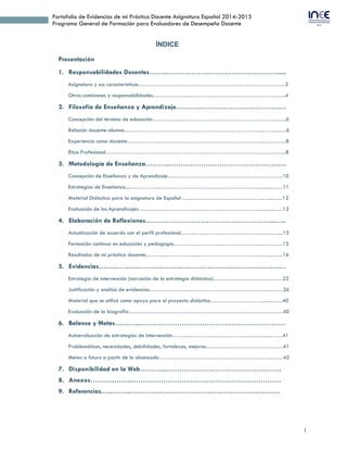 1
Portafolio de Evidencias de mi Práctica Docente Asignatura Español 2014-2015
Programa General de Formación para Evaluadores de Desempeño Docente
ÍNDICE
Presentación
1. Responsabilidades Docentes……..……………….………………………….....
Asignatura y sus características…………………………….………………………………….…..3
Otras comisiones y responsabilidades………………...……………………………………….…..4
2. Filosofía de Enseñanza y Aprendizaje……………………………………….…
Concepción del término de educación…………...……………………………………………..…..6
Relación docente-alumno………………………………………………………………...……..…..6
Experiencia como docente………………..……………………………………………...….….…..8
Ética Profesional……………….………………………………………………………...……..…..8
3. Metodología de Enseñanza………..………………………………………….…
Concepción de Enseñanza y de Aprendizaje…………………………………………………….10
Estrategias de Enseñanza...…………….…………………………...……………………….……11
Material Didáctico para la asignatura de Español …...……………………………………….....13
Evaluación de los Aprendizajes……….…………………………….……………………........….13
4. Elaboración de Reflexiones……………………….………………………...…..
Actualización de acuerdo con el perfil profesional.…………..…………………………….…....15
Formación continua en educación y pedagogía………..…………...…………………...…….….15
Resultados de mi práctica docente...……..….…….……...……………………………...…....…..16
5. Evidencias……………………………………………………………….…….…
Estrategia de intervención (narración de la estrategia didáctica)……………………….………22
Justificación y análisis de evidencias…………………..……………………….……….…...……26
Material que se utilizó como apoyo para el proyecto didáctico……………………….…..……40
Evaluación de la biografía…...……..….…………………………………………….……...……40
6. Balance y Metas………...………………………………………….……………
Autoevaluación de estrategias de intervención……...….……………..…………….……....……41
Problemáticas, necesidades, debilidades, fortalezas, mejoras...……..………………………..…41
Metas a futuro a partir de lo alcanzado…………………………….……………………...……42
7. Disponibilidad en la Web………...………………………………………………
8. Currículum Vitae………………………………………………………………….
9. Anexos………..……..……………………………………………………………
10. Referencias.…..……..……………………………………………………………
 