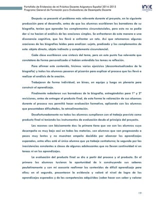 19
Portafolio de Evidencias de mi Práctica Docente Asignatura Español 2014-2015
Programa General de Formación para Evaluadores de Desempeño Docente
Después se presentó el problema más relevante durante el proyecto, en la siguiente
producción para el desarrollo, antes de que los alumnos escribieran los borradores de su
biografía, tenían que aprender los complementos circunstanciales, pero esto no se podía
dar si no hacían el análisis de las oraciones simples. Se enfrentaron de esta manera a una
disonancia cognitiva, que los llevó a enfrentar un reto. Así que retomamos algunas
oraciones de las biografías leídas para analizar: sujeto, predicado y los complementos de
este: objeto directo, objeto indirecto y complemento circunstancial.
Cada clase escribieron una síntesis del tema, pero en este punto fue relevante que
constatara de forma personalizada si habían entendido los temas re reflexión.
Para afirmar este contenido, hicimos varios ejercicios (descontextualizados de la
biografía) y todos los alumnos pasaron al pizarrón para explicar el proceso que los llevó a
realizar el análisis de la oración.
Trabajaron de forma individual, en binas, en equipo y luego en plenaria para
construir el aprendizaje.
Finalmente redactaron sus borradores de la biografía, entregándolos para 1ª y 2ª
revisiones, antes de entregar el producto final, de esta forma la valoración de sus alcances
durante el proceso nos permitió hacer evaluación formativa, aplicando con los alumnos
que presentaban dificultades, la retroalimentación.
Desafortunadamente no todos los alumnos cumplieron con el trabajo previsto como
producto final ni teniendo los instrumentos de evaluación desde el principio del proyecto.
Las razones son básicamente dos: la primera tiene que ver con los alumnos cuyo
desempeño es muy bajo casi en todas las materias, son alumnos que van progresando a
pasos muy lentos y no muestran empeño decidido por alcanzar los aprendizajes
esperados, entre ellos está el único alumno que ya trabaja contraturno; la segunda por las
inasistencias constantes a clases de algunos adolescentes que no llevan continuidad ni en
tareas ni en los aprendizajes.
La evaluación del producto final se dio a partir del proceso y el producto. En el
primero los alumnos tuvieron la oportunidad de ir construyendo sus saberes
paulatinamente y con mi asesoría reafirmar los contenidos de difícil aprendizaje para
ellos; en el segundo, presentaron la evidencia y valoré el nivel de logro de los
aprendizajes esperados y de las competencias adquiridas (saber hacer con saber y valorar
 