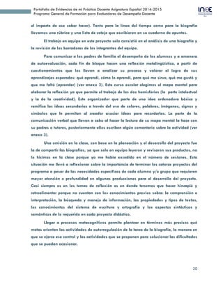 20
Portafolio de Evidencias de mi Práctica Docente Asignatura Español 2014-2015
Programa General de Formación para Evaluadores de Desempeño Docente
el impacto de ese saber hacer). Tanto para la línea del tiempo como para la biografía
llevamos una rúbrica y una lista de cotejo que escribieron en su cuaderno de apuntes.
El trabajo en equipo en este proyecto solo consistió en el análisis de una biografía y
la revisión de los borradores de los integrantes del equipo.
Para comunicar a los padres de familia el desempeño de los alumnos y a amanera
de autoevaluación, cada fin de bloque hacen una reflexión metalingüística, a partir de
cuestionamientos que los llevan a analizar su proceso y valorar el logro de sus
aprendizajes esperados: qué aprendí, cómo lo aprendí, para qué me sirve, qué me gustó y
que me faltó (aprender) (ver anexo 2). Este curso escolar elegimos el mapa mental para
elaborar la reflexión ya que permite el trabajo de los dos hemisferios (la parte intelectual
y la de la creatividad). Este organizador que parte de una idea ordenadora básica y
ramifica las ideas secundarias a través del uso de colores, palabras, imágenes, signos y
símbolos que le permitan al creador asociar ideas para recordarlas. La parte de la
comunicación verbal que llevan a cabo al hacer la lectura de su mapa mental la hace con
su padres o tutores, posteriormente ellos escriben algún comentario sobre la actividad (ver
anexo 3).
Una omisión en la clase, con base en la planeación y el desarrollo del proyecto fue
la de compartir las biografías, ya que solo en equipo leyeron y revisaron sus productos, no
lo hicimos en la clase porque ya me había excedido en el número de sesiones. Esta
situación me llevó a reflexionar sobre la importancia de terminar los catorce proyectos del
programa a pesar de las necesidades específicas de cada alumno y/o grupo que requieren
mayor atención o profundidad en algunas producciones para el desarrollo del proyecto.
Casi siempre es en los temas de reflexión es en donde tenemos que hacer hincapié y
retroalimentar porque no cuentan con los conocimientos previos sobre: la comprensión e
interpretación, la búsqueda y manejo de información, las propiedades y tipos de textos,
los conocimientos del sistema de escritura y ortografía y los aspectos sintácticos y
semánticos de lo requerido en cada proyecto didáctico.
Llegar a procesos metacognitivos permite plantear en términos más precisos qué
metas orientan las actividades de autorregulación de la tarea de la biografía, la manera en
que se ejerce ese control y las actividades que se proponen para solucionar las dificultades
que se puedan ocasionar.
 