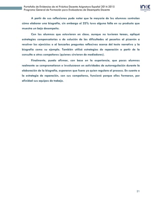 21
Portafolio de Evidencias de mi Práctica Docente Asignatura Español 2014-2015
Programa General de Formación para Evaluadores de Desempeño Docente
A partir de sus reflexiones pude notar que la mayoría de los alumnos controlan
cómo elaborar una biografía, sin embargo el 22% tuvo alguna falla en su producto que
muestra un bajo desempeño.
Con los alumnos que estuvieron en clase, aunque no tuvieran tareas, apliqué
estrategias compensatorias o de solución de las dificultades al pasarlos al pizarrón a
resolver los ejercicios o al lanzarles preguntas reflexivas acerca del texto narrativo y la
biografía como su ejemplo. También utilicé estrategias de reparación a partir de la
consulta a otros compañeros (quienes sirvieron de mediadores).
Finalmente, puedo afirmar, con base en la experiencia, que pocos alumnos
realmente se comprometieron e involucraron en actividades de autorregulación durante la
elaboración de la biografía, esperaron que fuera yo quien regulara el proceso. En cuanto a
la estrategia de reparación, con sus compañeros, funcionó porque ellos formaron, por
afinidad sus equipos de trabajo.
 