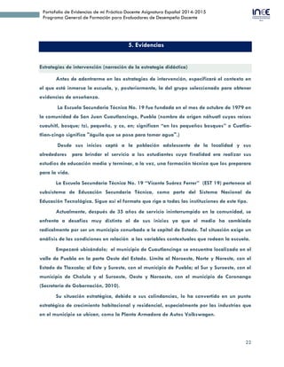 22
Portafolio de Evidencias de mi Práctica Docente Asignatura Español 2014-2015
Programa General de Formación para Evaluadores de Desempeño Docente
5. Evidencias
Estrategias de intervención (narración de la estrategia didáctica)
Antes de adentrarme en las estrategias de intervención, especificaré el contexto en
el que está inmersa la escuela, y, posteriormente, la del grupo seleccionado para obtener
evidencias de enseñanza.
La Escuela Secundaria Técnica No. 19 fue fundada en el mes de octubre de 1979 en
la comunidad de San Juan Cuautlancingo, Puebla (nombre de origen náhuatl cuyas raíces
cuauhitl, bosque; tzi, pequeño, y co, en; significan “en los pequeños bosques” o Cuatlia-
tlian-zingo significa "águila que se posa para tomar agua".)
Desde sus inicios captó a la población adolescente de la localidad y sus
alrededores para brindar el servicio a los estudiantes cuya finalidad era realizar sus
estudios de educación media y terminar, a la vez, una formación técnica que los preparara
para la vida.
La Escuela Secundaria Técnica No. 19 “Vicente Suárez Ferrer” (EST 19) pertenece al
subsistema de Educación Secundaria Técnica, como parte del Sistema Nacional de
Educación Tecnológica. Sigue así el formato que rige a todas las instituciones de este tipo.
Actualmente, después de 35 años de servicio ininterrumpido en la comunidad, se
enfrenta a desafíos muy distinto al de sus inicios ya que el medio ha cambiado
radicalmente por ser un municipio conurbado a la capital de Estado. Tal situación exige un
análisis de las condiciones en relación a las variables contextuales que rodean la escuela.
Empezaré ubicándolo; el municipio de Cuautlancingo se encuentra localizado en el
valle de Puebla en la parte Oeste del Estado. Limita al Noroeste, Norte y Noreste, con el
Estado de Tlaxcala; al Este y Sureste, con el municipio de Puebla; al Sur y Suroeste, con el
municipio de Cholula y al Suroeste, Oeste y Noroeste, con el municipio de Coronango
(Secretaría de Gobernación, 2010).
Su situación estratégica, debido a sus colindancias, lo ha convertido en un punto
estratégico de crecimiento habitacional y residencial, especialmente por las industrias que
en el municipio se ubican, como la Planta Armadora de Autos Volkswagen.
 