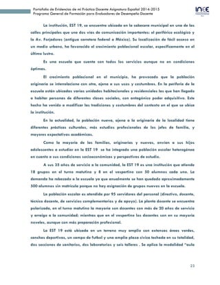 23
Portafolio de Evidencias de mi Práctica Docente Asignatura Español 2014-2015
Programa General de Formación para Evaluadores de Desempeño Docente
La institución, EST 19, se encuentra ubicada en la cabecera municipal en una de las
calles principales que une dos vías de comunicación importantes: el periférico ecológico y
la Av. Forjadores (antigua carretera federal a México). Su localización de fácil acceso en
un medio urbano, ha favorecido el crecimiento poblacional escolar, específicamente en el
último lustro.
Es una escuela que cuenta con todos los servicios aunque no en condiciones
óptimas.
El crecimiento poblacional en el municipio, ha provocado que la población
originaria se interrelacione con otra, ajena a sus usos y costumbres. En la periferia de la
escuela están ubicadas varias unidades habitacionales y residenciales las que han llegado
a habitar personas de diferentes clases sociales, con antagónico poder adquisitivo. Este
hecho ha venido a modificar las tradiciones y costumbres del contexto en el que se ubica
la institución.
En la actualidad, la población nueva, ajena a la originaria de la localidad tiene
diferentes prácticas culturales, más estudios profesionales de los jefes de familia, y
mayores expectativas académicas.
Como la mayoría de las familias, originarias y nuevas, envían a sus hijos
adolescentes a estudiar en la EST 19 se ha integrado una población escolar heterogénea
en cuanto a sus condiciones socioeconómicas y perspectivas de estudio.
A sus 35 años de servicio a la comunidad, la EST 19 es una institución que atiende
18 grupos en el turno matutino y 8 en el vespertino con 50 alumnos cada uno. La
demanda ha rebasado a la escuela ya que anualmente se han quedado aproximadamente
500 alumnos sin matrícula porque no hay asignación de grupos nuevos en la escuela.
La población escolar es atendida por 95 servidores del personal (directivo, docente,
técnico docente, de servicios complementarios y de apoyo). La planta docente se encuentra
polarizada, en el turno matutino la mayoría son docentes con más de 20 años de servicio
y arraigo a la comunidad; mientras que en el vespertino los docentes son en su mayoría
noveles, aunque con más preparación profesional.
La EST 19 está ubicada en un terreno muy amplio con extensas áreas verdes,
canchas deportivas, un campo de futbol y una amplia plaza cívica techada en su totalidad,
dos secciones de sanitarios, dos laboratorios y seis talleres . Se aplica la modalidad “aula
 