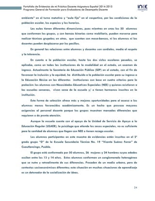 24
Portafolio de Evidencias de mi Práctica Docente Asignatura Español 2014-2015
Programa General de Formación para Evaluadores de Desempeño Docente
ambiente” en el turno matutino y “aula fija” en el vespertino, por las condiciones de la
población escolar, los espacios y los horarios.
Las aulas tienen diferentes dimensiones, pues mientras en unas los 50 alumnos
que conforman los grupos, y con bancas binarias como mobiliario, pueden moverse para
realizar técnicas grupales; en otras, que cuentan con mesa-bancos, ni los alumnos ni los
docentes pueden desplazarse por los pasillos.
En general las relaciones entre alumnos y docentes son cordiales, media el respeto
y la tolerancia.
En cuanto a la población escolar, hasta los dos ciclos escolares pasados, se
aplicaba, como en todas las instituciones de la modalidad en el estado, un examen de
ingreso. Actualmente la Secretaría de Educación Pública (SEP) en el estado, con el fin de
favorecer la inclusión y la equidad, ha distribuido a la población escolar para su ingreso a
la Educación Básica en las diferentes instituciones con base en cuatro criterios para la
prelación: los alumnos con Necesidades Educativas Especiales (NEE) y quienes asistieron a
las escuelas cercanas, viven cerca de la escuela y/ o tienen hermanos inscritos en la
institución.
Esta forma de selección ofrece más y mejores oportunidades para el acceso a los
alumnos menos favorecidos académicamente. Es un hecho que provoca mayores
exigencias al personal docente porque los grupos muestran marcadas diferencias que
requieren o de pronta atención.
Aunque la escuela cuenta con el apoyo de la Unidad de Servicio de Apoyo a la
Educación Regular (USAER), la psicóloga que atiende los casos especiales, no es suficiente
para la cantidad de alumnos que llegan con NEE o tienen rezago escolar.
Los alumnos participantes en esta muestra de evidencias están inscritos en el 2º
grado grupo “D” de la Escuela Secundaria Técnica No. 19 “Vicente Suárez Ferrer” de
Cuautlancingo, Puebla.
El grupo está conformado por 50 alumnos, 26 mujeres y 24 hombres cuyas edades
oscilan entre los 13 y 14 años. Estos alumnos conforman un conglomerado heterogéneo
que se nutre y retroalimenta de sus diferencias. Proceden de un medio urbano, pero de
contextos socioeconómicos diferentes; esta situación en muchas situaciones de aprendizaje
es un detonador de la socialización de ideas.
 