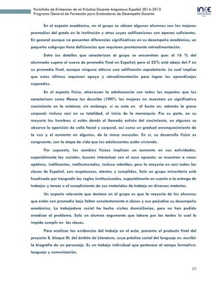 25
Portafolio de Evidencias de mi Práctica Docente Asignatura Español 2014-2015
Programa General de Formación para Evaluadores de Desempeño Docente
En el aspecto académico, en el grupo se ubican algunos alumnos con los mejores
promedios del grado en la institución y otros cuyas calificaciones son apenas suficientes.
En general aunque no presentan diferencias significativas en su desempeño académico, un
pequeño subgrupo tiene deficiencias que requieren prontamente retroalimentación.
Entre los detalles que caracterizan al grupo se encuentran que: el 16 % del
alumnado supera el nueve de promedio final en Español; pero el 22% está abajo del 7 en
su promedio final, aunque ninguno obtuvo una calificación reprobatoria. Lo cual implica
que estos últimos requieren apoyo y retroalimentación para lograr los aprendizajes
esperados.
En el aspecto físico, atraviesan la adolescencia con todos los aspectos que los
caracterizan como Meece los describe (1997): las mujeres no muestran un significativo
crecimiento en la estatura; sin embargo, sí se nota en el busto en, además la grasa
corporal; incluso casi en su totalidad, el inicio de la menarquia. Por su parte, en su
mayoría los hombres sí están dando el llamado estirón del crecimiento, en algunos se
observa la aparición de vello facial y corporal, así como un gradual enronquecimiento de
la voz y el aumento en algunos, de la masa muscular. En sí, su desarrollo físico es
congruente, con la etapa de vida que los adolescentes están viviendo.
Por supuesto, los cambios físicos implican un aumento en sus actividades,
especialmente las sociales, buscan interactuar con el sexo opuesto; se muestran a veces
apáticos, indiferentes, malhumorados, incluso rebeldes; pero la mayoría en casi todas las
clases de Español, son respetuosos, atentos y cumplidos. Solo un grupo minoritario está
focalizado por trasgredir las reglas institucionales, especialmente en cuanto a la entrega de
trabajos y tareas o el cumplimiento de sus materiales de trabajo en diversas materias.
Un aspecto relevante que destaca en el grupo es que la mayoría de los alumnos
que están con promedio bajo faltan constantemente a clases y eso perjudica su desempeño
académico. La trabajadora social ha hecho visitas domiciliarias, pero no han podido
erradicar el problema. Solo un alumno argumenta que labora por las tardes lo cual le
impide cumplir en las clases.
Para analizar las evidencias del trabajo en el aula, presento el producto final del
proyecto 8, bloque III, del ámbito de Literatura, cuya práctica social del lenguaje es: escribir
la biografía de un personaje. Es un trabajo individual que pertenece al campo formativo:
lenguaje y comunicación.
 