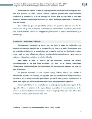 26
Portafolio de Evidencias de mi Práctica Docente Asignatura Español 2014-2015
Programa General de Formación para Evaluadores de Desempeño Docente
Seleccioné este tipo de evidencia porque para elaborar el producto se requiere algo
más que producir un texto, implica conocer aspectos gramaticales, específicamente
(sintácticos y semánticos) y de la tipología de textos, que en este caso es del texto
narrativo; además porque para reconstruir los datos de forma organizada se utiliza una
línea del tiempo.
Las evidencias que me permitirán analizar mi quehacer docente son de dos
alumnas: de alto y bajo desempeño en la tarea que anteriormente especifiqué, lo cual me
va a permitir analizar situaciones antagónicas para mejorar el proceso de enseñanza y de
aprendizaje.
Justificación y análisis de evidencias
Primeramente compartiré la razón que me llevó a elegir las evidencias que
presento. Ambas son resultado de la intervención que hice en el aula; sin embargo, ante
los resultados polarizados y antagónicos, es necesario analizar qué funcionó en cierto
casos y qué no, para reflexionar sobre mi propia práctica, retroalimentar y provocar una
mejora en mi quehacer cotidiano al interior del aula.
Para llevar a cabo el análisis de las evidencias utilizaré los mismos
cuestionamientos a los que daré respuesta con base en el trabajo presentado.
Primeramente será el trabajo de una alumna con alto desempeño y, después, de otra, con
bajo desempeño.
La primera evidencia es una alumna (Deisy Fabián Flores), que facilita la
intervención docente; sin embrago, la segunda (Jéssica Montserrat Vázquez García),
provoca en mí un cuestionamiento para definir qué es lo más oportuno reconstruir en el
hacer, para lograr que todos los alumnos consoliden los aprendizajes esperados.
Iniciaré el análisis de los resultados de aprendizaje de las alumnas a partir de las
siguientes ideas: el alcance de los aprendizajes esperados, la retroalimentación a los
alumnos y, finalmente la retroalimentación sobre mi propia práctica; para ello, defino doce
puntos que analizo y reflexiono en cada caso.
 