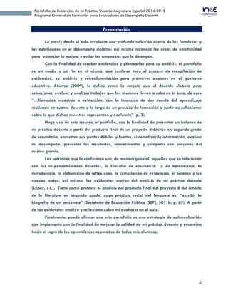 2
Portafolio de Evidencias de mi Práctica Docente Asignatura Español 2014-2015
Programa General de Formación para Evaluadores de Desempeño Docente
Presentación
La praxis desde el aula involucra una profunda reflexión acerca de las fortalezas y
las debilidades en el desempeño docente; así mismo reconoce las áreas de oportunidad
para potenciar la mejora y evitar las amenazas que la detengan.
Con la finalidad de recabar evidencias y plantearlas para su análisis, el portafolio
es un medio y un fin en sí mismo, que conlleva todo el proceso de recopilación de
evidencias, su análisis y retroalimentación para promover avances en el quehacer
educativo. Atienza (2009), lo define como la carpeta que el docente elabora para
seleccionar, evaluar y analizar trabajos que los alumnos llevan a cabo en el aula, de esos
“…llamados muestras o evidencias, con la intención de dar cuenta del aprendizaje
realizado en cuanto docente a lo largo de un proceso de formación a partir de reflexionar
sobre lo que dichas muestras representan y evaluarlo” (p. 3).
Hago uso de este recurso, el portfolio, con la finalidad de presentar un balance de
mi práctica docente a partir del producto final de un proyecto didáctico en segundo grado
de secundaria, encontrar sus puntos débiles y fuertes, sistematizar la información, evaluar
mi desempeño, presentar los resultados, retroalimentar y compartir con personas del
mismo gremio.
Las secciones que lo conforman son, de manera general, aquellas que se relacionan
con las responsabilidades docentes, la filosofía de enseñanza y de aprendizaje, la
metodología, la elaboración de reflexiones, la compilación de evidencias, el balance y las
nuevas metas, así mismo, las evidencias motivo del análisis de mi práctica docente
(López, s.f.). Tiene como pretexto el análisis del producto final del proyecto 8 del ámbito
de la literatura en segundo grado, cuya práctica social del lenguaje es: “escribir la
biografía de un personaje” (Secretaría de Educación Pública [SEP], 2011b, p. 69). A partir
de las evidencias analizo y reflexiono sobre mi quehacer en el aula.
Finalmente, puedo afirmar que este portafolio es una estrategia de autoevaluación
que implemento con la finalidad de mejorar la calidad de mi práctica docente y encamino
hacia el logro de los aprendizajes esperados de todos mis alumnos.
 