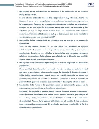 30
Portafolio de Evidencias de mi Práctica Docente Asignatura Español 2014-2015
Programa General de Formación para Evaluadores de Desempeño Docente
1. Descripción de las características de desarrollo y de aprendizaje de la alumna
Deisy Flores Fabián.
Es una alumna ordenada, responsable, cooperativa y muy reflexiva. Aporta sus
ideas en la clase y a sus compañeros; suele ser líder en sus equipos, aunque no sea
la representante. Desataca en su desempeño académico en todas las asignaturas,
aunque no en otro tipo de actividades extra-clase como las culturales y las
artísticas ya que es algo tímida cuando tiene que presentarse ante públicos
numerosos. Promueve el trabajo en el aula y se desenvuelve bien como mediadora
con sus compañeros para promover su ZDP.
2. Descripción de las características de su entorno que se asocian a su proceso de
aprendizaje.
Vive en una familia nuclear, en la cual todos sus miembros se apoyan
solidariamente. Sus padres están al pendiente de su desarrollo y sus avances
académicos. Denota en sus actitudes y comentarios una arraigada formación
religiosa. Sus relaciones fraternales se ven reflejadas en la biografía que escribió,
ya que narra la vida de su hermano mayor.
3. Descripción de la situación de aprendizaje de la cual se originaron las evidencias
presentadas.
Deisy participó decididamente y con mucho interés en todas las actividades del
proyecto. Le entusiasmó, primeramente conocer la biografía de Horacio Quiroga y
Frida Kahlo; posteriormente mostró gusto por escribir tomando en cuenta un
personaje importante en su vida, su hermano. Su interés le llevó a presentar el
producto final, que es la evidencia que manifiesta su desempeño alto en la clase.
4. Explicación de la forma en la que incorporaron los conocimientos previos de la
alumna para el desarrollo de la situación de aprendizaje.
Respecto a la biografía en general, Daisy conocía de forma somera su estructura,
no así los temas de reflexión que fueron nuevos saberes para ella, por ejemplo: el
uso de la aposición, del participio, del sujeto tácito u omitido y el complemento
circunstancial. Aunque tuvo algunas dificultades en el análisis de las oraciones
para reconocer los complementos del predicado; su ahínco y dedicación la llevó a
entenderlos en su totalidad.
 
