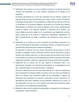 31
Portafolio de Evidencias de mi Práctica Docente Asignatura Español 2014-2015
Programa General de Formación para Evaluadores de Desempeño Docente
5. Explicación de la manera en la que consideré involucrar a la alumna durante la
situación de aprendizaje en el reto cognitivo expresado en el enfoque de la
asignatura.
El enfoque del Español en el nivel de secundaria son las prácticas sociales del
lenguaje (diversas formas de interactuar con los textos orales y escritos). E cuanto a
la tipología textual, Daisy no tiene problema en diferenciar los tipos de textos que
se desarrollan en los proyectos didácticos de acuerdo con la función que realizan;
Generalmente me enfrento a los temas de reflexión como un reto, específicamente
cuando se refieren a los aspectos sintácticos y semánticos de la oración o los
textos; debido a que solo cuentan con los conocimientos que adquirieron en primer
grado, parece que en la primaria no adquirieron aprendizajes significativos. En
Daisy específicamente, las dudas y problemas que enfrenta las asume como un
reto.
6. Explicación de la manera en la que la situación de aprendizaje promovió en la
alumna la búsqueda de información en diferentes fuentes o el empleo de diversos
procedimientos para resolver las situaciones planteadas.
Primeramente la alumna tuvo que buscar información del personaje al cual le
escribiría su biografía, buscó en diferentes fuentes: acta de nacimiento y archivo
familiar; pero también entrevistó a su hermano para que de primera mano le diera
la información que requería. La otra actividad que le llevó a manejar la información
(búsqueda, evaluación, selección y organización) fue para incluir hechos paralelos.
7. Explicación de los motivos por los que organicé el desarrollo tema y sus
adecuaciones, abordado en la situación de aprendizaje, en correspondencia con lo
que se pretende lograr en el campo formativo o asignatura
Una de las adecuaciones que tuve que hacer para llevar a cabo las producciones
para el desarrollo fue alargar aquellos momentos en los que tenía que abordar los
temas de reflexión, esta adecuación partió de las necesidades y lagunas de
información que presentaron los alumnos. Incluso Daisy mostró confusión en la
identificación del tiempo copretérito ya que confundió sustantivos con verbos. La
otra adecuación tuvo que ver con los ejercicios que anexé para afirmar las partes
de la oración y los complementos del predicado.
8. Explicación sobre cómo la situación de aprendizaje es congruente con el enfoque de
la asignatura o campo formativo.
 