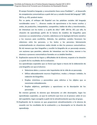 32
Portafolio de Evidencias de mi Práctica Docente Asignatura Español 2014-2015
Programa General de Formación para Evaluadores de Desempeño Docente
El campo formativo lenguaje y comunicación tiene como finalidad “…el desarrollo
de competencias comunicativas a partir del uso y estudio formal del lenguaje” (SEP,
2011a, p. 43); producir textos
Por su parte, el enfoque del Español son las prácticas sociales del lenguaje
consideradas como “… diversos modos de aproximarse a los textos escritos y
orales, de producirlos, interpretarlos, compartirlos, hablar de ellos y transformarlos,
de interactuar con los textos y a partir de ellos” (SEP, 2011b, 27); por ello, la
situación de aprendizaje partió de la lectura de modelos de biografías para
reconocer sus características y función, adentrarse en la tipología del texto narrativo
y los recursos para escribirlos. Además, las prácticas sociales favorecen las
relaciones entre las personas, y los textos y las personas; básicamente
contextualizando en situaciones reales donde se dan los procesos comunicativos.
De tal manera que leer biografías y escribir la biografía de un personaje cercano,
son acciones que permiten, además de interactuar con los textos, acercar a los
alumnos a procesos comunicativos formales en su ámbito familiar.
9. Explicación acerca de los logros y dificultades de la alumna, respecto a la situación
y a partir de los resultados de la evaluación.
Los aprendizajes esperados que se tienen que lograr a través de la elaboración de
una biografía son que el alumno:
 Selecciona datos y sucesos más importantes de la vida de un personaje.
 Utiliza adecuadamente recursos lingüísticos, modos y tiempos verbales, la
redacción de biografías.
 Emplea sinónimos y pronombres para referirse a los objetos que se
mencionan reiteradamente.
 Emplea adjetivos, participios y aposiciones en la descripción de los
personajes
De manera general, la alumna que demuestra un alto desempeño, logra los
aprendizajes esperados, ya que la confusión que tuvo en el proceso sobre el uso
del copretérito, logra corregirla a partir de la retroalimentación que doy al grupo.
10. Explicación de la manera en que proporcioné retroalimentación a la alumna de
acuerdo con los resultados de la evaluación y su desempeño en la situación de
aprendizaje.
 