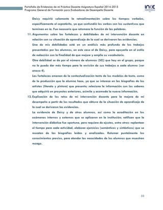 33
Portafolio de Evidencias de mi Práctica Docente Asignatura Español 2014-2015
Programa General de Formación para Evaluadores de Desempeño Docente
Daisy requirió solamente la retroalimentación sobre los tiempos verbales,
específicamente el copretérito, ya que confundió los verbos con los sustantivos que
terminan en ía. Fue necesario que retomara la función de las palabras.
11. Argumentos sobre las fortalezas y debilidades de mi intervención docente en
relación con su situación de aprendizaje de la cual se derivaron las evidencias.
Una de mis debilidades está en un análisis más profundo de los trabajos
presentados por los alumnos, en este caso el de Daisy, para apoyarla en el estilo
de redacción con la finalidad de que mejore y amplíe su vocabulario.
Otra debilidad se da por el número de alumnos (50]) que hay en el grupo, porque
no le puedo dar más tiempo para la revisión de sus trabajos a cada alumno (ver
anexo 4).
Las fortalezas emanan de la contextualización tanto de los modelos de texto, como
de la producción que la alumna hace, ya que se interesa en las biografías de los
artistas (literato y pintora) que presento; relaciona la información con los saberes
que adquirió en proyectos anteriores, asimila y acomoda la nueva información.
12. Explicación de los retos de mi intervención docente para la mejora de mi
desempeño a partir de los resultados que obtuve de la situación de aprendizaje de
la cual se derivaron las evidencias.
La evidencia de Deisy y de otros alumnos, así como la acreditación en los
exámenes internos y externos que se aplicaron en la institución; ratifican que la
intervención didáctica fue oportuna, pero requiere de ajustes, entre otros: replantear
el tiempo para cada actividad, elaborar ejercicios (semánticos y sintácticos) que se
rescaten de las biografías leídas y analizadas. Retomar puntalmente los
conocimientos previos, para atender las necesidades de los alumnos que muestran
rezago.
 