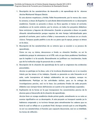 36
Portafolio de Evidencias de mi Práctica Docente Asignatura Español 2014-2015
Programa General de Formación para Evaluadores de Desempeño Docente
1. Descripción de las características de desarrollo y de aprendizaje de la alumna
Jéssica Montserrat Vázquez García.
Es una alumna respetuosa y tímida. Falta frecuentemente, por lo menos dos veces
la semana, a clases de Español, lo cual afecta determinantemente en su desempeño
académico. Cuando se presenta a clases no lleva apuntes ni tareas al corriente;
estudiamos en la sesión anterior, por lo mismo, en todos los proyectos didácticos
tiene omisiones y lagunas de información. Cuando se presenta a clases no puedo
ofrecerle retroalimentación porque requiero de más tiempo individualizado para
ponerla al corriente, pero vuelve a faltar y nuevamente se involucra en un círculo
vicioso. Tampoco puedo pedirle a uno de sus pares que le apoye, porque se atrasa
en la clase.
2. Descripción de las características de su entorno que se asocian a su proceso de
aprendizaje.
Como no soy su tutora, desconozco a fondo su situación familiar, no así la
académica porque la retomamos en el CTE; solo sé que tiene problemas familiares
que le impiden ir a la escuela. Generalmente no justifican sus inasistencias, hasta
que de la institución exige la presencia de su madre.
3. Descripción de la situación de aprendizaje de la cual se originaron las evidencias
presentadas.
Jéssica no participa en la clase, solo si la involucra directamente; en sí no muestra
interés por las tareas ni los trabajos. Cuando su presencia es más frecuente en el
aula, suele incorporarse al trabajo colaborativo de sus equipos, aunque no
decididamente. Participa en las actividades áulicas, pero en la entrega de
investigaciones previas, casi no lo hace. Los productos finales de cada proyecto
didáctico casi siempre tienen deficiencias en cuanto a los aprendizajes esperados.
4. Explicación de la forma en la que incorporaron los conocimientos previos de la
alumna para el desarrollo de la situación de aprendizaje.
Jéssica tiene un rezago académico desde primer grado, actualmente no se nota un
avance significativo en su desempeño. A este proyecto se incorporó cuando ya lo
habíamos empezado y no tuvimos tiempo para retroalimentar los saberes que no
tenía lo cual se refleja en su producto final. Aunque conocía qué es una biografía,
no así sus características ni función; por supuesto desconocía, casi en su totalidad,
los temas de reflexión.
 