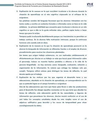 37
Portafolio de Evidencias de mi Práctica Docente Asignatura Español 2014-2015
Programa General de Formación para Evaluadores de Desempeño Docente
5. Explicación de la manera en la que consideré involucrar a la alumna durante la
situación de aprendizaje en el reto cognitivo expresado en el enfoque de la
asignatura.
Las prácticas sociales del lenguaje favorecen que los alumnos interactúen con los
textos orales y escritos en contextos formales e informales como se hace en la vida
cotidiana. La primera debilidad que encuentro para involucrar a Jéssica en un reto
cognitivo es que a ella no le gusta enfrentar retos, prefiere copiar textos o hacer
tareas que poco le exijan.
Tampoco pude involucrarla decididamente porque sus inasistencias no permitían un
trabajo continuo. En la alumna falta motivación intrínseca, porque la extrínseca
funciona solo cuando está en clase.
6. Explicación de la manera en la que la situación de aprendizaje promovió en la
alumna la búsqueda de información en diferentes fuentes o el empleo de diversos
procedimientos para resolver las situaciones planteadas.
Las tareas que exigen trabajo extramuros, no son realizadas cotidianamente ni
eficientemente por Jéssica en su trabajo se nota que buscó poca información sobre
el personaje, incluso no muestra hechos paralelos o alternos a la vida de la
persona biografiada no hay acciones como: búsqueda, evaluación, selección y
organización de la información. Es notorio que entrega los trabajos solo por
cumplir. Tampoco utilizó colores para distinguir los temas de reflexión, lo cual
denota apatía por el trabajo.
7. Explicación de los motivos por los que organicé el desarrollo tema y sus
adecuaciones, abordado en la situación de aprendizaje, en correspondencia con lo
que se pretende lograr en el campo formativo o asignatura
Una de las adecuaciones que tuve que hacer para llevar a cabo las producciones
para el desarrollo fue alargar aquellos momentos en los que tenía que abordar los
temas de reflexión, esta adecuación partió de las necesidades y lagunas de
información que presentaron los alumnos. Jéssica mostró confusión en el uso de
casi todos los conceptos estudiados desde los más simples como el uso de
adjetivos calificativo para describir y los nexos de temporalidad para situar
cronológicamente los datos.
 