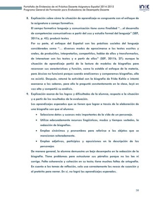 38
Portafolio de Evidencias de mi Práctica Docente Asignatura Español 2014-2015
Programa General de Formación para Evaluadores de Desempeño Docente
8. Explicación sobre cómo la situación de aprendizaje es congruente con el enfoque de
la asignatura o campo formativo.
El campo formativo lenguaje y comunicación tiene como finalidad “…el desarrollo
de competencias comunicativas a partir del uso y estudio formal del lenguaje” (SEP,
2011a, p. 43); producir textos
Por su parte, el enfoque del Español son las prácticas sociales del lenguaje
consideradas como “… diversos modos de aproximarse a los textos escritos y
orales, de producirlos, interpretarlos, compartirlos, hablar de ellos y transformarlos,
de interactuar con los textos y a partir de ellos” (SEP, 2011b, 27); aunque la
situación de aprendizaje partió de la lectura de modelos de biografías para
reconocer sus características y función, como lo estable el enfoque de la materia,
para Jéssica no funcionó porque cuando analizamos y comparamos biografías, ella
no asistió. Después, retomé la actividad con la biografía de Frida Kahlo e intentó
acercarse a los saberes, para ello le pregunté constantemente en la clase, leyó en
voz alta y compartió su análisis.
9. Explicación acerca de los logros y dificultades de la alumna, respecto a la situación
y a partir de los resultados de la evaluación.
Los aprendizajes esperados que se tienen que lograr a través de la elaboración de
una biografía son que el alumno:
 Selecciona datos y sucesos más importantes de la vida de un personaje.
 Utiliza adecuadamente recursos lingüísticos, modos y tiempos verbales, la
redacción de biografías.
 Emplea sinónimos y pronombres para referirse a los objetos que se
mencionan reiteradamente.
 Emplea adjetivos, participios y aposiciones en la descripción de los
personajes
De manera general, la alumna demuestra un bajo desempeño en la redacción de la
biografía. Tiene problemas para estructurar sus párrafos porque no los lee ni
corrige. Falta coherencia y cohesión en su texto; tiene muchas faltas de ortografía.
En cuanto a los temas de reflexión, solo usa correctamente los nexos de sucesión y
el pretérito para narrar. En sí, no logró los aprendizajes esperados.
 