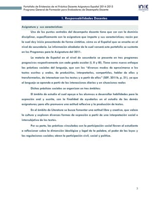 3
Portafolio de Evidencias de mi Práctica Docente Asignatura Español 2014-2015
Programa General de Formación para Evaluadores de Desempeño Docente
1. Responsabilidades Docentes
Asignatura y sus características
Uno de los puntos centrales del desempeño docente tiene que ver con la dominio
disciplinar, específicamente con la asignatura que imparte y sus características; razón por
la cual doy inicio presentando de forma sintética, cómo es el Español que se enseña en el
nivel de secundaria. La información alrededor de la cual versará este portafolio se sustenta
en los Programas para la Asignatura del 2011.
La materia de Español en el nivel de secundaria se presenta en tres programas
progresivos respectivamente con cada grado escolar (I, II y III). Tiene como nuevo enfoque
las prácticas sociales del lenguaje, que son los “diversos modos de aproximarse a los
textos escritos y orales, de producirlos, interpretarlos, compartirlos, hablar de ellos y
transformarlos, de interactuar con los textos y a partir de ellos” (SEP, 2011b, p. 21), ya que
el lenguaje se aprende a partir de las interacciones diarias y en situaciones reales
Dichas prácticas sociales se organizan en tres ámbitos:
El ámbito de estudio el cual apoya a los alumnos a desarrollar habilidades para la
expresión oral y escrita, con la finalidad de ayudarlos en el estudio de las demás
asignaturas; para ello promueve una actitud reflexiva y la producción de textos.
En el ámbito de Literatura se busca fomentar una actitud libre y creativa, que valore
la cultura y exploren diversas formas de expresión a partir de una interpretación social e
intersubjetiva de los textos.
Por su parte, las prácticas vinculadas con la participación social llevan al estudiante
a reflexionar sobre la dimensión ideológica y legal de la palabra, el poder de las leyes y
las regulaciones sociales; abren la participación civil, social y política.
 