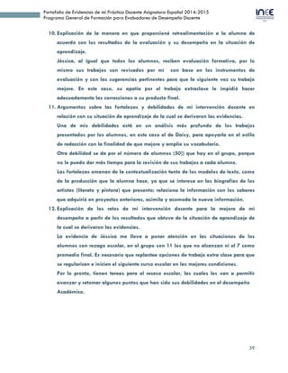 39
Portafolio de Evidencias de mi Práctica Docente Asignatura Español 2014-2015
Programa General de Formación para Evaluadores de Desempeño Docente
10. Explicación de la manera en que proporcioné retroalimentación a la alumna de
acuerdo con los resultados de la evaluación y su desempeño en la situación de
aprendizaje.
Jéssica, al igual que todos los alumnos, reciben evaluación formativa, por lo
mismo sus trabajos son revisados por mí con base en los instrumentos de
evaluación y con las sugerencias pertinentes para que la siguiente vez su trabajo
mejore. En este caso, su apatía por el trabajo extraclase le impidió hacer
adecuadamente las correcciones a su producto final.
11. Argumentos sobre las fortalezas y debilidades de mi intervención docente en
relación con su situación de aprendizaje de la cual se derivaron las evidencias.
Una de mis debilidades está en un análisis más profundo de los trabajos
presentados por los alumnos, en este caso el de Daisy, para apoyarla en el estilo
de redacción con la finalidad de que mejore y amplíe su vocabulario.
Otra debilidad se da por el número de alumnos (50]) que hay en el grupo, porque
no le puedo dar más tiempo para la revisión de sus trabajos a cada alumno.
Las fortalezas emanan de la contextualización tanto de los modelos de texto, como
de la producción que la alumna hace, ya que se interesa en las biografías de los
artistas (literato y pintora) que presento; relaciona la información con los saberes
que adquirió en proyectos anteriores, asimila y acomoda la nueva información.
12. Explicación de los retos de mi intervención docente para la mejora de mi
desempeño a partir de los resultados que obtuve de la situación de aprendizaje de
la cual se derivaron las evidencias.
La evidencia de Jéssica me lleva a poner atención en las situaciones de los
alumnos con rezago escolar, en el grupo son 11 los que no alcanzan ni el 7 como
promedio final. Es necesario que replantee opciones de trabajo extra clase para que
se regularicen e inicien el siguiente curso escolar en las mejores condiciones.
Por lo pronto, tienen tareas para el receso escolar, las cuales les van a permitir
avanzar y retomar algunos puntos que han sido sus debilidades en el desempeño
Académico.
 