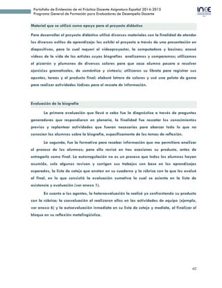 40
Portafolio de Evidencias de mi Práctica Docente Asignatura Español 2014-2015
Programa General de Formación para Evaluadores de Desempeño Docente
Material que se utilizó como apoyo para el proyecto didáctico
Para desarrollar el proyecto didáctico utilicé diversos materiales con la finalidad de atender
los diversos estilos de aprendizaje: les exhibí el proyecto a través de una presentación en
diapositivas, para lo cual requerí el videoproyector, la computadora y bocinas; anexé
videos de la vida de los artistas cuyas biografías analizamos y comparamos; utilizamos
el pizarrón y plumones de diversos colores para que casa alumno pasara a resolver
ejercicios gramaticales, de semántica y sintaxis; utilizaron su libreta para registrar sus
apuntes, tareas y el producto final; elaboré letrero de colores y usé una pelota de goma
para realizar actividades lúdicas para el rescate de información.
Evaluación de la biografía
La primera evaluación que llevé a cabo fue la diagnóstica a través de preguntas
generadoras que respondieron en plenaria, la finalidad fue rescatar los conocimientos
previos y replantear actividades que fueran necesarias para abarcar todo lo que no
conocían los alumnos sobre la biografía, específicamente de los temas de reflexión.
La segunda, fue la formativa para recabar información que me permitiera analizar
el proceso de los alumnos; para ello revisé en tres ocasiones su producto, antes de
entregarlo como final. La autorregulación no es un proceso que todos los alumnos hayan
asumido, solo algunos revisan y corrigen sus trabajos con base en los aprendizajes
esperados, la lista de cotejo que anotan en su cuaderno y la rúbrica con la que les evalué
al final, en lo que consistió la evaluación sumativa la cual se asienta en la lista de
asistencia y evaluación (ver anexo 1).
En cuanto a los agentes, la heteroevaluación la realicé yo confrontando su producto
con la rúbrica; la coevaluación al realizaron ellos en las actividades de equipo (ejemplo,
ver anexo 6) y la autoevaluación inmediata en su lista de cotejo y mediata, al finalizar el
bloque en su reflexión metalingüística.
 