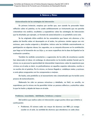 41
Portafolio de Evidencias de mi Práctica Docente Asignatura Español 2014-2015
Programa General de Formación para Evaluadores de Desempeño Docente
6. Balance y Metas
Autoevaluación de las estrategias de intervención
En primera instancia, empiezo por cavilar que, aun cuando he procurado hacer
reflexión sobre mi práctica, no he usado cotidianamente un instrumento que me permita
sistematizar mis análisis, resultados y expectativas sobre las estrategias de intervención
que he diseñado; por ejemplo, un formato de autoevaluación o un portafolio como este.
Se ha originado dicho análisis de los comentarios que hacen mis alumnos y los
padres de familia sobre mi desempeño en el aulas, los primeros sienten apoyo con mis
acciones, pero mucha exigencia y disciplina, incluso esta ha inhibido ocasionalmente su
participación en algunas clases; los segundos, en su mayoría discurren en la contribución
que hago en la formación de sus hijos y, en casos específicos de la clase de Español en la
evaluación sumativa.
También he recibido comentarios y sugerencias de los jefes de enseñanza cuando
han observado mi clase; sin embargo, la observación no ha tenido carácter formal, por lo
mismo no se provoca la oportunidad de intercambiar impresiones sobre la experiencia que
vivimos en el aula; es decir, no profundizamos en aquellos aspectos relevantes, escritos o
no escritos de mi práctica. Por lo mismo, no hemos llegado a establecer metas y acciones
a corto plazo congruentes con los componentes a mejorar.
De hecho, este portafolio es el acercamiento más sistematizado que he tenido como
proceso de autoevaluación.
Elaborarlo ha sido un proceso minucioso y detallado, no fácil, no sencillo, no
espontáneo; por lo mismo me ha permitido iniciar un proceso reflexivo y autocrítico sobre
lo que he hecho y dejado de hacer en el aula.
Problemas, necesidades, debilidades, fortalezas y mejoras
Del análisis que realizo sobre mi intervención surgen puntos clave que sintetizo a
continuación:
 Problemas. El número cada vez mayor de alumnos con NEE y/o rezago
escolar en el aula. La cantidad de alumnos que atendemos en cada clase
(50). Las inasistencias injustificadas y frecuentes de algunos alumnos, La
 