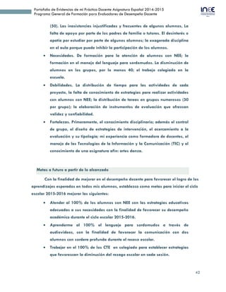 42
Portafolio de Evidencias de mi Práctica Docente Asignatura Español 2014-2015
Programa General de Formación para Evaluadores de Desempeño Docente
falta de apoyo por parte de los padres de familia o tutores. El desinterés o
apatía por estudiar por parte de algunos alumnos; la exagerada disciplina
en el aula porque puede inhibir la participación de los alumnos.
 Necesidades. De formación para la atención de alumnos con NEE; la
formación en el manejo del lenguaje para sordomudos. La disminución de
alumnos en los grupos, por lo menos 40; el trabajo colegiado en la
escuela.
 Debilidades. La distribución de tiempo para las actividades de cada
proyecto, la falta de conocimiento de estrategias para realizar actividades
con alumnos con NEE; la distribución de tareas en grupos numerosos (50
por grupo); la elaboración de instrumentos de evaluación que ofrezcan
validez y confiabilidad.
 Fortalezas. Primeramente, el conocimiento disciplinario; además el control
de grupo, el diseño de estrategias de intervención, el acercamiento a la
evaluación y su tipología; mi experiencia como formadora de docentes, el
manejo de las Tecnologías de la Información y la Comunicación (TIC) y el
conocimiento de una asignatura afín: artes danza.
Metas a futuro a partir de lo alcanzado
Con la finalidad de mejorar en el desempeño docente para favorecer el logro de los
aprendizajes esperados en todos mis alumnos, establezco como metas para iniciar el ciclo
escolar 2015-2016 mejorar las siguientes:
 Atender al 100% de los alumnos con NEE con las estrategias educativas
adecuadas a sus necesidades con la finalidad de favorecer su desempeño
académico durante el ciclo escolar 2015-2016.
 Aprenderme al 100% el lenguaje para sordomudos a través de
audiovideos, con la finalidad de favorecer la comunicación con dos
alumnos con sordera profunda durante el receso escolar.
 Trabajar en el 100% de los CTE en colegiado para establecer estrategias
que favorezcan la diminución del rezago escolar en cada sesión.
 Tratar en todas las clases con tacto pedagógico a mis alumnos para
favorecer un clima de seguridad y respeto en el aula, durante el año.
 