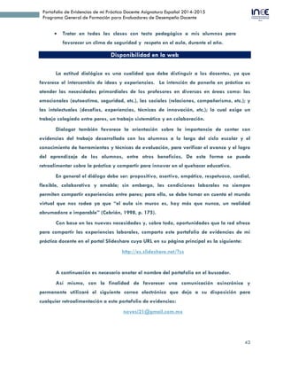 43
Portafolio de Evidencias de mi Práctica Docente Asignatura Español 2014-2015
Programa General de Formación para Evaluadores de Desempeño Docente
7. Disponibilidad en la web
La actitud dialógica es una cualidad que debe distinguir a los docentes, ya que
favorece el intercambio de ideas y experiencias. La intención de ponerla en práctica es
atender las necesidades primordiales de los profesores en diversas en áreas como: las
emocionales (autoestima, seguridad, etc.), las sociales (relaciones, compañerismo, etc.); y
las intelectuales (desafíos, experiencias, técnicas de innovación, etc.); lo cual exige un
trabajo colegiado entre pares, un trabajo sistemático y en colaboración.
Dialogar también favorece la orientación sobre la importancia de contar con
evidencias del trabajo desarrollado con los alumnos a lo largo del ciclo escolar y el
conocimiento de herramientas y técnicas de evaluación, para verificar el avance y el logro
del aprendizaje de los alumnos, entre otros beneficios. De esta forma se puede
retroalimentar sobre la práctica y compartir para innovar en el quehacer educativo.
En general el diálogo debe ser: propositivo, asertivo, empático, respetuoso, cordial,
flexible, colaborativo y amable; sin embargo, las condiciones laborales no siempre
permiten compartir experiencias entre pares; para ello, se debe tomar en cuenta el mundo
virtual que nos rodea ya que “el aula sin muros es, hoy más que nunca, un realidad
abrumadora e imparable” (Cebrián, 1998, p. 175).
Con base en las nuevas necesidades y, sobre todo, oportunidades que la red ofrece
para compartir las experiencias laborales, comparto este portafolio de evidencias de mi
práctica docente en la URL siguiente:
http://es.slideshare.net/novesi21/portafolio-50374491?qid=aac32c5c-5983-408b-895f-
161166f8b674&v=default&b=&from_search=1
A continuación es necesario anotar el nombre del portafolio en el buscador.
Así mismo, con la finalidad de favorecer una comunicación asincrónica y
permanente utilizaré el siguiente correo electrónico que dejo a su disposición para
cualquier retroalimentación a este portafolio de evidencias:
novesi21@gmail.com.mx
 