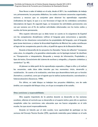 4
Portafolio de Evidencias de mi Práctica Docente Asignatura Español 2014-2015
Programa General de Formación para Evaluadores de Desempeño Docente
Para llevar a cabo el trabajo en el aula, desde el 2011, las modalidades de trabajo
son, primeramente, los proyectos didácticos, los cuales involucran secuencias organizadas,
acciones y recursos que se conjuntan para alcanzar los aprendizajes esperados
(indicadores de logro), lo que a su vez favorecen el logro de los estándares curriculares
(descriptores de logro). En segundo lugar, se incorporan las actividades permanentes una
vez por semana con el fin de realizar actividades relacionadas con los textos orales y
escritos de forma permanente.
Otro aspecto relevante que se debe tomar en cuenta en la asignatura de Español
son las competencias disciplinares (utilizar el lenguaje para comunicarse y aprender,
identificar en las situaciones comunicativas las propiedades del lenguaje, usar el lenguaje
para tomar decisiones y valorar la diversidad lingüística de México) las cuales contribuyen
al logro de las competencias para la vida y el perfil de egreso de la Educación Básica.
Durante el desarrollo de los proyectos los llamados “temas de reflexión” incorporan
entre otros, la ortografía y la gramática relacionadas con la tipología textual. Se clasifican
en “Comprensión e interpretación, Búsqueda y manejo de información, Propiedades y
tipos de textos, Conocimiento del sistema de escritura y ortografía, y Aspectos sintácticos y
semánticos” (p. 40).
Al planear se debe partir de los aprendizajes esperados y llegar a ellos y al realizar
las secuencias, cada clase debe transitar por tres momentos: inicio, desarrollo y
socialización. En cuanto a la evaluación, esta tiene que desarrollarse tanto por su función
(formativa y sumativa), como por el agente que la realiza (autoevaluación, coevaluación y
heteroevaluación) (Casanova, 1998).
Por último, en cada bloque se trabajan tres proyectos didácticos, uno de cada
ámbito; con excepción del bloque cinco, en el que se exceptúa el de estudio.
Otras comisiones y responsabilidades
Otro aspecto importante de la práctica docente se desarrolla en las acciones
escolares, alternas al currículo que se desarrolla en el espacio áulico; para ello es oportuno
recapitular sobre las comisiones más relevantes que me fueron asignadas en el ciclo
escolar, las que asumí responsablemente.
Durante mi tránsito por el ciclo escolar, tuve oportunidad de participar en las
sesiones del Consejo Técnico Escolar (CTE), aportando materiales para trabajar en el aula
 