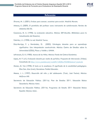 50
Portafolio de Evidencias de mi Práctica Docente Asignatura Español 2014-2015
Programa General de Formación para Evaluadores de Desempeño Docente
 2012. Asesora de Alicia Yorceli Retama Velázquez quien obtuvo el 1er lugar las
Jornadas Culturales de las Fiestas Patrias del H. Ayuntamiento de Cuautlancingo.
 2013. Asesora de Alicia Yorceli Retama Velázquez quien obtuvo el 3er lugar en el
Concurso de Declamación de la Zona 15 de Secundarias Técnicas. Sede Escuela
Secundaria Técnica 51de VW; y el 1er lugar en el Sector 3. Sede en la Escuela
Secundaria Técnica 34 de Chignahuapan, Pue., con pase al concurso estatal.
 2013. Asesora de Sauza Torres José Iván quien obtuvo el 1er lugar en el Concurso de
Declamación de la Zona 15 de Secundarias Técnicas. Sede Escuela Secundaria Técnica
51de VW y su participación en el concurso del Sector 3. Sede en la Escuela Secundaria
Técnica 34 de Chignahuapan, Pue.
Reconocimientos último lustro como Asesora en Ortografía
 2013. Tlahuice Sarmiento Mireia Montserrat, Técol Cuauhtémoc Daniela Victoria y
López Trejo Brenda Paola quienes obtuvieron primero, segundo y tercer lugar de
zona en ortografía. Zona Escolar 015.
 2013. López Trejo Brenda Paola obtuvo el tercer lugar en ortografía. Sector 03. Sede
Chignahuapan, Pue.
Reconocimientos
 2014. Reconocimiento por la Subsecretaría de Educación Básica. Dirección de
Educación Secundaria Técnica por “Su Destacada Labor Docente en la Asignatura de
Español”. 14 de marzo de 2014.
 ESTÍMULO ESTATAL: A la calidad en el Desempeño Profesional “Juan N. Méndez”.
Promociones 2011, 2012 y 2013.
 PRESEA INSTITUCIONAL “Vicente Suárez Ferrer”. Ciclo Escolar 2014-2015.
 ESTÍMULO NACIONAL. Reconocimiento Ignacio Manuel Altamirano al
desempeño en la Carrera Magisterial 2014-2015.
 