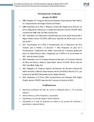 51
Portafolio de Evidencias de mi Práctica Docente Asignatura Español 2014-2015
Programa General de Formación para Evaluadores de Desempeño Docente
Participaciones Sindicales
Sección 23 SNTE
 2000. Delegada al 2º Congreso Nacional de Educación. Etapa Nacional. Sede. México,
D. F. (Representante de la Región Cholula- San Martín).
 2008. Moderadora de la Mesa 3 “Bienestar y Desarrollo Integral de los Alumnos” en
el Foro Regional de la Alianza por la Calidad de la Educación. Sección 23 SNTE. 28 de
noviembre del 2008. Sede, San Pedro Cholula, Pue.
 2011. Facilitadora en el Diplomado: Fortalecimiento para la Formación Docente 2011.
Región Cholula, Sección 23 SNTE. (180 horas). Impartido del 28 de mayo al 16 de
julio de 2011.
 2011. Coordinadora de la Mesa 3 Fortalecimiento De La Democracia del Foro
Temático para el Análisis y la discusión “+ Ideas Propuestas. Sé parte de la
Transformación” Compromiso por Puebla. Convocado por el entonces gobernador
electo Dr. Rafael Moreno Valle y Organizado por el SNTE el 16 de noviembre de
2011. Sede San Andrés Cholula.
 2012. Moderadora en el 5º Congreso Nacional de Educación y 3er Encuentro Nacional
de Padres de Familia y Maestros. Etapa Estatal. Sección 23 SNTE. 28 de marzo de
2012. Sede BINE, Puebla, Pue.
 2012. Delegada al 5º Congreso Nacional de Educación 3er Encuentro Nacional de
Padres de Familia y Maestros. Etapa Nacional. Sección 23 SNTE en Rosarito, B. C., por
la Sección 23 del SNTE. (Representante de la Región Cholula).
 2013. Facilitadora en el Curso Taller: Fortalecimiento para Docentes 2013. Región
Cholula, Sección 23 SNTE. Impartido del 15 de junio al 6 de julio de 2013.
Cualificaciones
 Experiencia profesional (30 años de servicio en Educación Básica y 10 en Normal
Superior).
 Actitud reflexiva y crítica. Propositiva y responsable.
 Capacitada en el área del español y danza folklórica.
 Capacitada en el área de educación con énfasis en los procesos de enseñanza y
aprendizaje y educación básica.
 