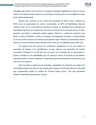 5
Portafolio de Evidencias de mi Práctica Docente Asignatura Español 2014-2015
Programa General de Formación para Evaluadores de Desempeño Docente
estrategias de estudio con los alumnos, haciendo materiales digitalizados sobre la ruta de
mejora y la relatoría. Estas acciones me permitieron involucrarme con el colegiado en bien
de la mejora institucional.
Durante tres sesiones, en los meses de noviembre de 2014, enero y febrero de
2015; tuve la oportunidad de asistir, comisionada, al CTE del Bachillerato General
“Octavio Paz” de la comunidad de Sanctorum, Puebla. La finalidad de la Dirección de
Secundarias Técnicas en el Estado fue vincular las acciones de los Consejos de los niveles:
primaria, secundaria y educación media superior. Observé y analicé las gestiones que
llevan a cabo al finalizar e iniciar un semestre, los programas escolares y extraescolares
en los que están inmersos, las acciones que planean para mejorar los aprendizajes de los
alumnos y la convivencia escolar; además de los retos que se establecen para cada ciclo.
Un aspecto más fue conocer las condiciones académicas en las que reciben al
alumnado de ingreso a los bachilleratos, ya que algunos son egresados de nuestra
secundaria. Compartí en el CTE del mes de marzo los resultados de mi observación e
hicimos hincapié en las debilidades que los alumnos tienen al terminar la secundaria,
específicamente en lectura, redacción y matemáticas para retroalimentar a los alumnos que
este ciclo van a egresar.
Otra comisión se relacionó con el arraigo e identidad a la institución por parte de la
comunidad escolar, para ello, fui convocada para componer la letra del Himno a la Escuela
que recientemente recibió el nombre de “Vicente Suárez Ferrer”. Con esta aportación
fortalecí la identidad, para generar arraigo.
 