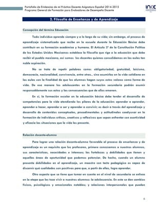 6
Portafolio de Evidencias de mi Práctica Docente Asignatura Español 2014-2015
Programa General de Formación para Evaluadores de Desempeño Docente
2. Filosofía de Enseñanza y de Aprendizaje
Concepción del término Educación
Todo individuo aprende siempre y a lo largo de su vida; sin embargo, el proceso de
aprendizaje sistematizado que recibe en la escuela durante la Educación Básica debe
contribuir en su formación académica y humana. El Artículo 3º de la Constitución Política
de los Estados Unidos Mexicanos establece la filosofía que rige a la educación que debe
recibir el pueblo mexicano, así somos los docentes quienes consolidamos en las aulas tan
noble aspiración.
No se trata de repetir palabras como: obligatoriedad, gratuidad, laicismo,
democracia, nacionalidad, convivencia, entre otras., sino asumirlas en la vida cotidiana en
las aulas con la finalidad de que los alumnos hagan suyos estos valores como forma de
vida. De esa manera los adolescentes en la formación secundaria podrán asumir
responsablemente sus actos y las consecuencias que de ellos emanen.
En sí, la formación escolar en la educación básica debe tender al desarrollo de
competencias para la vida atendiendo los pilares de la educación: aprender a aprender,
aprender a hacer, aprender a ser y aprender a convivir; es decir a través del aprendizaje y
desarrollo de contenidos conceptuales, procedimentales y actitudinales coadyuvar en la
formación de individuos críticos, creativos y reflexivos que sepan enfrentar con asertividad
y eficacia las situaciones que la vida les presente.
Relación docente-alumno
Para lograr una relación docente-alumno favorable al proceso de enseñanza y de
aprendizaje es un requisito que los profesores, primero conozcamos a nuestros alumnos,
sus características, necesidades e intereses; las fortalezas y debilidades que tienen y
aquellas áreas de oportunidad que podemos potenciar. De hecho, cuando un alumno
presenta debilidades en el aprendizaje, un maestro con tacto pedagógico es capaz de
discernir qué cualidades son positivas para que, a partir de ellas, logre aprender.
Otro aspecto que se tiene que tomar en cuenta en el nivel de secundaria se enfoca
en la etapa que les toca vivir a nuestros alumnos: la adolescencia. En esta se dan cambios
físicos, psicológicos y emocionales notables; y relaciones interpersonales que pueden
 