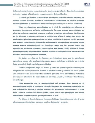 7
Portafolio de Evidencias de mi Práctica Docente Asignatura Español 2014-2015
Programa General de Formación para Evaluadores de Desempeño Docente
influir determinantemente en su desempeño académico; por ello, los docentes tenemos que
entender y apoyar a los discentes en sus momentos de incertidumbre.
Es común que también se manifiesten los mayores conflictos sobre los valores y las
normas sociales. Además, aunado al sentimiento de inestabilidad, se haya la demanda
social supeditada a la reestimación de los valores apresurados por un mundo cambiante.
Estas son situaciones generalizadas en el nivel de secundaria, que alumnos y
profesores tenemos que enfrentar cotidianamente. Por esas razones, para establecer un
clima de confianza, seguridad y respeto en el que se detonen aprendizajes significativos
en los alumnos se requiere reconocer la realidad que ofrece el trabajo con grupos de
adolescentes; planificar nuestras clases con plena conciencia de quiénes son las personas
que tenemos como alumnos. Adecuar las actividades de manera eficaz, presupone ocupar
nuestra energía contextualizando en situaciones reales que les generen interés por
aprender; de esa forma evitaremos, como sugiere Van Manen (1998), distraer el tiempo
para el aprendizaje en poner orden, tratar de explicar un concepto difícil o intentar suscitar
el interés o motivación para que aprendan.
Sin duda, son diversos los factores que intervienen para que los estudiantes
aprendan y uno de ellos es el contexto escolar, que en cada lugar es distinto, por lo tanto
hacer un análisis de él, me dio la oportunidad de
También comprender mejor sus formas y estilos de aprendizaje fue necesario para
adaptarme de una mejor manera durante la práctica docente y entablar con todos y cada
uno una relación de apoyo decidido y solidario, para ello utilicé actividades y materiales
diversos que atendieran las necesidades de alumnos: visuales, auditivos y kinestésicos;
sin embargo.
Estoy convencida que la responsabilidad del profesor debe basarse en el
compromiso que implica la enseñanza y la reflexión acerca del proceso de aprendizaje; así
que en la práctica docente se requiere motivar a los alumnos en cada momento; y, sobre
todo, como lo señalara Van Manen (1998), contar con el tacto pedagógico para actuar
debidamente en cada situación que se presenta en el aula.
Por último, el docente tiene que fomentar el diálogo sistemáticamente entre él y sus
alumnos para estimularlos a opinar en un clima de respeto y armonía.
 
