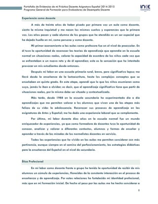 8
Portafolio de Evidencias de mi Práctica Docente Asignatura Español 2014-2015
Programa General de Formación para Evaluadores de Desempeño Docente
Experiencia como docente
A más de treinta años de haber pisado por primera vez un aula como docente,
siento la misma inquietud y me nacen los mismos sueños y esperanzas que la primera
vez. Los años pasan y cada alumno de los grupos que he atendido es un ser especial que
ha dejado huella en mí, como persona y como docente.
Mi primer acercamiento a las aulas como profesora fue en el nivel de preescolar. En
él tuve la oportunidad de reconocer las teorías de aprendizaje que aprendía en la escuela
normal en situaciones reales, valorar la capacidad de asombro de los niños cada vez que
se enfrentaban a un nuevo reto y de él aprendían; esta es la sensación que he intentado
provocar en mis estudiantes desde entonces.
Después mi labor en una escuela primaria rural, breve, pero significativo lapso; me
llevó desde la enseñanza de la lectoescritura, hasta los complejos conceptos que se
enseñaban en quinto grado. En esta etapa, aprendí que lo que los niños asumieran como
suyo, jamás lo iban a olvidar; es decir, que el aprendizaje significativo tiene que partir de
situaciones reales, por lo mismo debe ser situado y contextualizado.
Más tarde, desde 1988 en la escuela secundaria he experimentado día a día
aprendizajes que me permiten valorar a los alumnos que viven una de las etapas más
felices de su vida: la adolescencia. Reconocer sus procesos de aprendizaje en las
asignaturas de Artes y Español; me ha dado una experiencia laboral que se complementa.
Por último, mi labor durante diez años en la escuela normal fue un mundo
enriquecedor de experiencias, ya que como formadora de docentes tuve la oportunidad de
conocer, analizar y valorar a diferentes contextos, alumnos y formas de enseñar y
aprender a través de las miradas de los normalistas docentes en servicio.
Todas las experiencias que he vivido en las aulas me permiten considerar con más
pertinencia, aunque siempre en el camino del perfeccionamiento, las estrategias didácticas
para la enseñanza del Español en el nivel de secundaria.
Ética Profesional
En mi labor como docente frente a grupo he tenido la oportunidad de recibir de mis
alumnos un cúmulo de experiencias, florecidas de la constante interacción en el proceso de
enseñanza y de aprendizaje. Por estas relaciones he fortalecido mi identidad profesional,
más que en mi formación inicial. De hecho el paso por las aulas me ha hecho considerar a
 