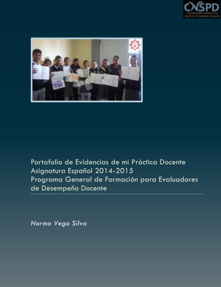 Portafolio de Evidencias de mi Práctica Docente
Asignatura Español 2014-2015
Programa General de Formación para Evaluadores
de Desempeño Docente
Norma Vega Silva
 