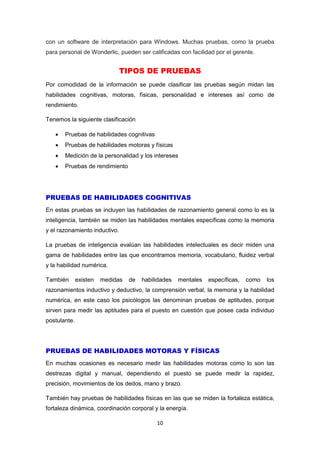 10
con un software de interpretación para Windows. Muchas pruebas, como la prueba
para personal de Wonderlic, pueden ser calificadas con facilidad por el gerente.
TIPOS DE PRUEBAS
Por comodidad de la información se puede clasificar las pruebas según midan las
habilidades cognitivas, motoras, físicas, personalidad e intereses así como de
rendimiento.
Tenemos la siguiente clasificación
 Pruebas de habilidades cognitivas
 Pruebas de habilidades motoras y físicas
 Medición de la personalidad y los intereses
 Pruebas de rendimiento
PRUEBAS DE HABILIDADES COGNITIVAS
En estas pruebas se incluyen las habilidades de razonamiento general como lo es la
inteligencia, también se miden las habilidades mentales específicas como la memoria
y el razonamiento inductivo.
La pruebas de inteligencia evalúan las habilidades intelectuales es decir miden una
gama de habilidades entre las que encontramos memoria, vocabulario, fluidez verbal
y la habilidad numérica.
También existen medidas de habilidades mentales específicas, como los
razonamientos inductivo y deductivo, la comprensión verbal, la memoria y la habilidad
numérica, en este caso los psicólogos las denominan pruebas de aptitudes, porque
sirven para medir las aptitudes para el puesto en cuestión que posee cada individuo
postulante.
PRUEBAS DE HABILIDADES MOTORAS Y FÍSICAS
En muchas ocasiones es necesario medir las habilidades motoras como lo son las
destrezas digital y manual, dependiendo el puesto se puede medir la rapidez,
precisión, movimientos de los dedos, mano y brazo.
También hay pruebas de habilidades físicas en las que se miden la fortaleza estática,
fortaleza dinámica, coordinación corporal y la energía.
 