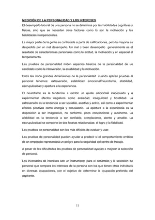 11
MEDICIÓN DE LA PERSONALIDAD Y LOS INTERESES
El desempeño laboral de una persona no se determina por las habilidades cognitivas y
físicas, sino que se necesitan otros factores como lo son la motivación y las
habilidades interpersonales.
La mayor parte de la gente es contratada a partir de calificaciones, pero la mayoría es
despedida por un mal desempeño. Un mal o buen desempeño generalmente es el
resultado de características personales como la actitud, la motivación y en especial el
temperamento.
Las pruebas de personalidad miden aspectos básicos de la personalidad de un
candidato como la introversión, la estabilidad y la motivación.
Entre las cinco grandes dimensiones de la personalidad cuando aplican pruebas al
personal tenemos: extroversión, estabilidad emocional/neurotismo, afabilidad,
escrupulosidad y apertura a la experiencia.
El neurotismo es la tendencia a exhibir un ajuste emocional inadecuado y a
experimentar efectos negativos como ansiedad, inseguridad y hostilidad. La
extroversión es la tendencia a ser sociable, asertivo y activo, así como a experimentar
efectos positivos como energía y entusiasmo. La apertura a la experiencia es la
disposición a ser imaginativo, no conforme, poco convencional y autónomo. La
afabilidad es la tendencia a ser confiable, complaciente, atento y amable. La
escrupulosidad se compone de dos facetas relacionadas: el logro y la fiabilidad.
Las pruebas de personalidad son las más difíciles de evaluar y usar.
Las pruebas de personalidad pueden ayudar a predecir si el comportamiento errático
de un empleado representará un peligro para la seguridad del centro de trabajo.
A pesar de las dificultades las pruebas de personalidad ayudan a mejorar la selección
de personal.
Los inventarios de intereses son un instrumento para el desarrollo y la selección de
personal que compara los intereses de la persona con los que tienen otros individuos
en diversas ocupaciones, con el objetivo de determinar la ocupación preferida del
aspirante.
 