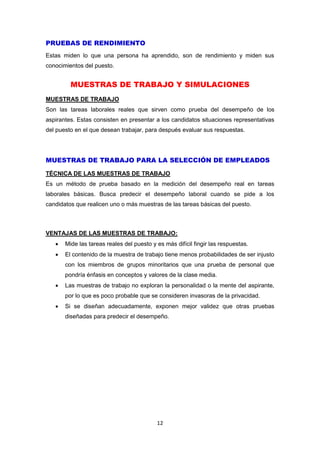 12
PRUEBAS DE RENDIMIENTO
Estas miden lo que una persona ha aprendido, son de rendimiento y miden sus
conocimientos del puesto.
MUESTRAS DE TRABAJO Y SIMULACIONES
MUESTRAS DE TRABAJO
Son las tareas laborales reales que sirven como prueba del desempeño de los
aspirantes. Estas consisten en presentar a los candidatos situaciones representativas
del puesto en el que desean trabajar, para después evaluar sus respuestas.
MUESTRAS DE TRABAJO PARA LA SELECCIÓN DE EMPLEADOS
TÉCNICA DE LAS MUESTRAS DE TRABAJO
Es un método de prueba basado en la medición del desempeño real en tareas
laborales básicas. Busca predecir el desempeño laboral cuando se pide a los
candidatos que realicen uno o más muestras de las tareas básicas del puesto.
VENTAJAS DE LAS MUESTRAS DE TRABAJO:
 Mide las tareas reales del puesto y es más difícil fingir las respuestas.
 El contenido de la muestra de trabajo tiene menos probabilidades de ser injusto
con los miembros de grupos minoritarios que una prueba de personal que
pondría énfasis en conceptos y valores de la clase media.
 Las muestras de trabajo no exploran la personalidad o la mente del aspirante,
por lo que es poco probable que se consideren invasoras de la privacidad.
 Si se diseñan adecuadamente, exponen mejor validez que otras pruebas
diseñadas para predecir el desempeño.
 
