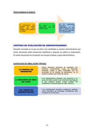 13
PROCEDIMIENTO BÁSICO
CENTROS DE EVALUACIÓN DE ADMINISTRADORES
Situación simulada en la que se pide a los candidatos a puestos administrativos que
tomen decisiones sobre situaciones hipotéticas y después se califica su desempeño.
En estas situaciones de simulación se incluyen pruebas y jugos administrativos.
EJERCICIOS DE SIMULACIÓN TÍPICOS:
1) Seleccionar una
muestra de varias
tareas que sean
crusiales para efectuar
el trabajo.
2) Pedir a los
aspiramtes que las
lleven a cabo.
3) Un observador
supervisa el
desempeño en caa
tarea y señala en una
lista qué tan adecuado
es su desempeño.
• Estos ejercicios enfrentan al candidato con
informes, memorándos, notas de llamadas
recibidas, cartas y otros materiales que se
acumulan en la charola de pendientes, en el
puesto simulado que habrá de ocupar.
LA CHAROLA DE
PENDIENTES
• Los capacitadores plantean una pregunta a un
grupo sin líder y piden a los miembros que lleguen
a una decision grupal. Luego evalúan las
habilidades interpersonales de cada miembro.
LA DISCUSIÓN DE GRUO
SIN LÍDER
• Los participantes resuelven problemas realistas
como miembros de empresas simuladoras que
compiten en el mercado.
LOS JUEGOS DE
ADMINISTRACIÓN
 