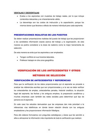 15
VENTAJAS Y DESVENTAJAS
 Evalúa a los aspirantes con muestras de trabajo reales, por lo que incluye
contenidos relevantes y es inherentemente válido.
 La desventaja son los costos de instrucción y la capacitación, porque los
mismos tienen que llevarse a efecto de manera individual para cada aspirante.
PRESENTACIONES REALISTAS DE LOS PUESTOS
Se deben realizar presentaciones realistas del puesto de trabajo que les proporcionen
a los candidatos información exacta acerca del trabajo y la organización, de esta
manera se podría considerar a la dosis de realismo como la mejor herramienta de
selección.
De esta manera se evita que los aspirantes a ser empleados:
 Tengan conflicto en sus horarios laborales.
 Prefieran trabajar en otra zona geográfica.
VERIFICACIÓN DE LOS ANTECEDENTES Y OTROS
MÉTODOS DE SELECCIÓN
VERIFICACIÓN DE ANTECEDENTES Y REFERENCIAS
Para que la verificación de los datos proporcionados por el aspirante se procede a
analizar las referencias escritas que son proporcionadas y a la vez se debe verificar
los antecedentes de empleo, antecedentes penales, historial crediticio, la situación
legal del aspirante, las fechas y los antiguos empleos, la preparación académica y
muchas empresas usan también las redes sociales para determinar qué tipo de
persona es el aspirante.
En este caso los estudios demuestran que las empresas dan más prioridad a la
referencias vías telefónicas en donde tienen relación directa con los antiguos
empleadores y les proporcionaran información fidedigna.
Para ello elabora formularios con preguntas estratégicas y claras que les servirán a
ellos a almacenar la información más importante de toda la verificación que realicen.
 