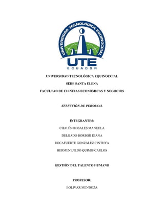 UNIVERSIDAD TECNOLÓGICA EQUINOCCIAL
SEDE SANTA ELENA
FACULTAD DE CIENCIAS ECONÓMICAS Y NEGOCIOS
SELECCIÓN DE PERSONAL
INTEGRANTES:
CHALÉN ROSALES MANUELA
DELGADO BORBOR DIANA
ROCAFUERTE GONZÁLEZ CINTHYA
HERMENEJILDO QUIMIS CARLOS
GESTIÓN DEL TALENTO HUMANO
PROFESOR:
BOLIVAR MENDOZA
 