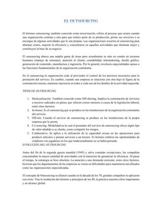 El término outsourcing, también conocido como tercerización, refiere al proceso que ocurre cuando
una organización contrata a otra para que realice parte de su producción, preste sus servicios o se
encargue de algunas actividades que le son propias. Las organizaciones recurren al outsourcing para
abaratar costos, mejorar la eficiencia y concentrarse en aquellas actividades que dominan mejor y
constituyen la base de su negocio.
El outsourcing abarca una amplia gama de áreas pero actualmente es más en común en recursos
humanos (manejo de nóminas), atención al cliente, contabilidad, telemarketing, diseño gráfico,
generación de contenido, manufactura e ingeniería. Por lo general, involucra especialidades ajenas a
las funciones fundamentales de la organización contratante.
En el outsourcing la organización cede al proveedor el control de los procesos necesarios para la
prestación del servicio. En cambio, cuando una empresa se relaciona con otra bajo la figura de la
contratación externa, mantiene injerencia en todos y cada uno de los detalles de la actividad requerida.
TIPOS DE OUTSOURCING
1. Deslocalización: También conocido como Off-shoring, Implica la contratación de servicios
a terceros radicados en países que ofrecen costos menores a causa de la legislación laboral,
entre otros factores.
2. In-house: Es el outsourcing que se produce en las instalaciones de la organización contratante
del servicio.
3. Off-site: Cuando el servicio de outsourcing se produce en las instalaciones de la propia
empresa que lo presta.
4. Co-sourcing: Modalidad en la cual el prestador del servicio de outsourcing ofrece algún tipo
de valor añadido a su cliente, como compartir los riesgos.
5. Colaborativo: Se aplica a la utilización de la capacidad ociosa en las operaciones para
producir artículos o prestar servicios a un tercero. El término enfatiza las oportunidades de
colaborar con jugadores en los que tradicionalmente no se había pensado.
EVOLUCIÓN DEL OUTSOURCING
Antes del fin de la segunda guerra mundial (1945) y salvo contadas excepciones, las compañías
concentraban la mayor cantidad de actividades con la intención de garantizar la eficiencia. Al pasar
el tiempo, la estrategia se hizo obsoleta. La atención a una demanda creciente, entre otros factores,
hicieron que los departamentos de las empresas se vieran en dificultades para mantenerse tan afinados
como las organizaciones especializadas.
El concepto de Outsourcing se afianzó cuando en la década de los 70, grandes compañías lo aplicaron
con éxito. Tras la acuñación del término a principios de los 80, la práctica muestra cifras importantes
y un alcance global.
 