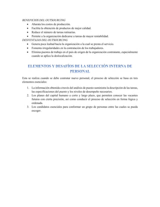 BENEFICIOS DEL OUTSOURCING
 Abarata los costos de producción.
 Facilita la obtención de productos de mejor calidad.
 Reduce el número de tareas rutinarias.
 Permite a la organización dedicarse a tareas de mayor rentabilidad.
DESVENTAJAS DEL OUTSOURCING
 Genera poca lealtad hacia la organización a la cual se presta el servicio.
 Fomenta irregularidades en la contratación de los trabajadores.
 Elimina puestos de trabajo en el país de origen de la organización contratante, especialmente
cuando se aplica la deslocalización.
Esta se realiza cuando se debe contratar nuevo personal, el proceso de selección se basa en tres
elementos esenciales:
1. La información obtenida a través del análisis de puesto suministra la descripción de las tareas,
las especificaciones del puesto y los niveles de desempeño necesarios.
2. Los planes del capital humano a corto y largo plazo, que permiten conocer las vacantes
futuras con cierta precisión, así como conducir el proceso de selección en forma lógica y
ordenada.
3. Los candidatos esenciales para conformar un grupo de personas entre las cuales se pueda
escoger.
 