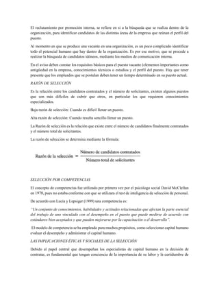 El reclutamiento por promoción interna, se refiere en si a la búsqueda que se realiza dentro de la
organización, para identificar candidatos de las distintas áreas de la empresa que reúnan el perfil del
puesto.
Al momento en que se produce una vacante en una organización, es un poco complicado identificar
todo el potencial humano que hay dentro de la organización. Es por ese motivo, que se procede a
realizar la búsqueda de candidatos idóneos, mediante los medios de comunicación interna.
En el aviso deben constar los requisitos básicos para el puesto vacante (elementos importantes como
antigüedad en la empresa, conocimientos técnicos o estudios y el perfil del puesto. Hay que tener
presente que los empleados que se postulan deben tener un tiempo determinado en su puesto actual.
RAZÓN DE SELECCIÓN
Es la relación entre los candidatos contratados y el número de solicitantes, existen algunos puestos
que son más difíciles de cubrir que otros, en particular los que requieren conocimientos
especializados.
Baja razón de selección: Cuando es difícil llenar un puesto.
Alta razón de selección: Cuando resulta sencillo llenar un puesto.
La Razón de selección es la relación que existe entre el número de candidatos finalmente contratados
y el número total de solicitantes.
La razón de selección se determina mediante la fórmula:
SELECCIÓN POR COMPETENCIAS
El concepto de competencias fue utilizado por primera vez por el psicólogo social David McClellan
en 1970, pues no estaba conforme con que se utilizara el test de inteligencia de selección de personal.
De acuerdo con Lucia y Lepsiger (1999) una competencia es:
“Un conjunto de conocimientos, habilidades y actitudes relacionadas que afectan la parte esencial
del trabajo de uno vinculado con el desempeño en el puesto que puede medirse de acuerdo con
estándares bien aceptados y que pueden mejorarse por la capacitación o el desarrollo”.
El modelo de competencia se ha empleado para muchos propósitos, como seleccionar capital humano
evaluar el desempeño y administrar el capital humano.
LAS IMPLICACIONES ÉTICAS Y SOCIALES DE LA SELECCIÓN
Debido al papel central que desempeñan los especialistas de capital humano en la decisión de
contratar, es fundamental que tengan conciencia de la importancia de su labor y la certidumbre de
 