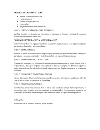 ERRORES DEL ENTREVISTADO
 Intentar tecnicas de distracción
 Hablar en exceso
 Jactarse de logros pasados
 No escuchar
 No prepararse bien para la entrevista
PASO 4: VERIFICACIÓN DE DATOS Y REFERENCIA
Verificar los datos y referencias que proporciono el interesado en el puesto y constatar la existencia
de títulos y diplomas que afirma tener
NORMAS DE INMIGRACION Y NATURALIZACION
Es necesario verificar con especial cuidado los documentos migratorios y las visas o permisos legales
que amparen el derecho a laborar en el país.
PASO 5: EXAMEN MEDICO
Verificar el estado de salud del futuro empleado para prevenir que posea enfermedades contagiosas
que afecten a los demás empleados y también contribuir a la prevención de accidentes.
PASO 6: ENTREVISTA CON EL SUPERVISOR
El supervisor inmediato o el gerente del departamento interesado es quien en último término tiene la
responsabilidad de decidir respecto a la contratación de nuevos empleados. El futuro supervisor
tendrá una participación más activa si puede desempeñar una función positiva en el proceso de
selección
PASO 7: DESCRIPCIÓN REALISTA DEL PUESTO
La tasa de rotación de personal disminuye cuando se advierte a los futuros empleados sobre las
características menos atrayentes de su futura labor.
PASO 8: DECISIÓN DE CONTRATAR
Es el final del proceso de selección. Con el fin de tener una buena imagen de la organización, es
conveniente tener contacto con los aspirantes no seleccionados. Es conveniente conservar los
expedientes de todos los solicitantes para tener un valioso banco de capital humano potencial
Bilbliografia:
Administración de Recursos humanos, autor: Werther
 