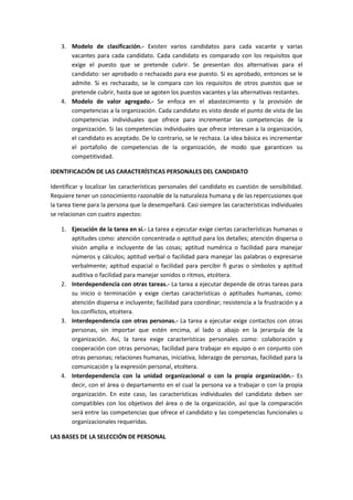 3. Modelo de clasificación.- Existen varios candidatos para cada vacante y varias
vacantes para cada candidato. Cada candidato es comparado con los requisitos que
exige el puesto que se pretende cubrir. Se presentan dos alternativas para el
candidato: ser aprobado o rechazado para ese puesto. Si es aprobado, entonces se le
admite. Si es rechazado, se le compara con los requisitos de otros puestos que se
pretende cubrir, hasta que se agoten los puestos vacantes y las alternativas restantes.
4. Modelo de valor agregado.- Se enfoca en el abastecimiento y la provisión de
competencias a la organización. Cada candidato es visto desde el punto de vista de las
competencias individuales que ofrece para incrementar las competencias de la
organización. Si las competencias individuales que ofrece interesan a la organización,
el candidato es aceptado. De lo contrario, se le rechaza. La idea básica es incrementar
el portafolio de competencias de la organización, de modo que garanticen su
competitividad.
IDENTIFICACIÓN DE LAS CARACTERÍSTICAS PERSONALES DEL CANDIDATO
Identificar y localizar las características personales del candidato es cuestión de sensibilidad.
Requiere tener un conocimiento razonable de la naturaleza humana y de las repercusiones que
la tarea tiene para la persona que la desempeñará. Casi siempre las características individuales
se relacionan con cuatro aspectos:
1. Ejecución de la tarea en sí.- La tarea a ejecutar exige ciertas características humanas o
aptitudes como: atención concentrada o aptitud para los detalles; atención dispersa o
visión amplia e incluyente de las cosas; aptitud numérica o facilidad para manejar
números y cálculos; aptitud verbal o facilidad para manejar las palabras o expresarse
verbalmente; aptitud espacial o facilidad para percibir fi guras o símbolos y aptitud
auditiva o facilidad para manejar sonidos o ritmos, etcétera.
2. Interdependencia con otras tareas.- La tarea a ejecutar depende de otras tareas para
su inicio o terminación y exige ciertas características o aptitudes humanas, como:
atención dispersa e incluyente; facilidad para coordinar; resistencia a la frustración y a
los conflictos, etcétera.
3. Interdependencia con otras personas.- La tarea a ejecutar exige contactos con otras
personas, sin importar que estén encima, al lado o abajo en la jerarquía de la
organización. Así, la tarea exige características personales como: colaboración y
cooperación con otras personas; facilidad para trabajar en equipo o en conjunto con
otras personas; relaciones humanas, iniciativa, liderazgo de personas, facilidad para la
comunicación y la expresión personal, etcétera.
4. Interdependencia con la unidad organizacional o con la propia organización.- Es
decir, con el área o departamento en el cual la persona va a trabajar o con la propia
organización. En este caso, las características individuales del candidato deben ser
compatibles con los objetivos del área o de la organización, así que la comparación
será entre las competencias que ofrece el candidato y las competencias funcionales u
organizacionales requeridas.
LAS BASES DE LA SELECCIÓN DE PERSONAL
 