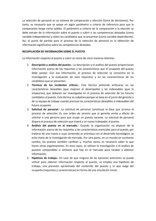 La selección de personal es un sistema de comparación y elección (toma de decisiones). Por
tanto, es necesario que se apoye en algún parámetro o criterio de referencia para que la
comparación tenga cierta validez. El parámetro o criterio de la comparación y la elección se
debe extraer de la información sobre el puesto a cubrir o las competencias deseadas (como
variable independiente) y sobre los candidatos que se presentan (como variable dependiente).
Así, el punto de partida para el proceso de la selección de personal es la obtención de
información significativa sobre las competencias deseadas.
RECOPILACIÓN DE INFORMACIÓN SOBRE EL PUESTO
La información respecto al puesto a cubrir se reúne de cinco maneras distintas:
1. Descripción y análisis del puesto.- La descripción y el análisis del puesto proporcionan
información acerca de los requisitos y las características que el ocupante del puesto
debe poseer. Con esa información, el proceso de selección se concentra en la
investigación y la evaluación de esos requisitos y en las características de los
candidatos que se presenten.
2. Técnicas de los incidentes críticos.- Esta técnica pretende enfocarse en las
características deseables (que mejoran el desempeño) y las indeseables (que lo
empeoran), que deberán ser investigadas en el proceso de selección de los futuros
candidatos al puesto. Esta técnica es subjetiva porque se basa en el juicio del gerente o
de su equipo de trabajo cuando precisan las características deseables e indeseables del
futuro ocupante.
3. Solicitud de personal.- La solicitud de personal constituye la llave que arranca el
proceso de selección. Es una orden de servicio que el gerente emite a efecto de
solicitar a una persona para que ocupe un puesto vacante. La solicitud de personal
dispara el proceso de selección que traerá a un nuevo trabajador al puesto.
4. Análisis del puesto en el mercado.- Cuando la organización no dispone de la
información acerca de los requisitos y las características esenciales para el puesto, por
tratarse de uno nuevo o cuyo contenido se entrelaza con el desarrollo tecnológico, se
echa mano de la investigación de mercado. Por otra parte, en un mundo en constante
cambio, los puestos también cambian y, muchas veces, es necesario saber lo que
hacen otras organizaciones. En esos casos, se utilizan la investigación y el análisis de
puestos comparables o similares que hay en el mercado para recabar y obtener
información.
5. Hipótesis de trabajo.- En caso de que ninguna de las opciones anteriores se pueda
utilizar para obtener información respecto al puesto, se emplea una hipótesis de
trabajo, una previsión aproximada del contenido del puesto y lo que exige del
ocupante (requisitos y características) en forma de una simulación inicial.
 