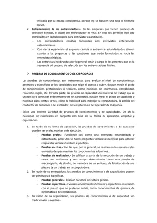 criticada por su escasa consistencia, porque no se basa en una ruta o itinerario
previo.
2. Entrenamiento de los entrevistadores.- En las empresas que tienen procesos de
selección exitosos, el papel del entrevistador es vital. En ellas los gerentes han sido
entrenados en las habilidades para entrevistar a candidatos.
- Los entrevistadores novatos comienzan con entrevistas enteramente
estandarizadas.
- Con cierta experiencia el esquema cambia a entrevistas estandarizadas sólo en
cuanto a las preguntas o las cuestiones que serán formuladas o hacia las
entrevistas dirigidas.
- Las entrevistas no dirigidas por lo general están a cargo de los gerentes que en la
secuencia del proceso de selección son los entrevistadores finales.
 PRUEBAS DE CONOCIMIENTOS O DE CAPACIDADES
Las pruebas de conocimientos son instrumentos para evaluar el nivel de conocimientos
generales y específicos de los candidatos que exige el puesto a cubrir. Buscan medir el grado
de conocimientos profesionales o técnicos, como nociones de informática, contabilidad,
redacción, inglés, etc. Por otra parte, las pruebas de capacidad son muestras de trabajo que se
utilizan para constatar el desempeño de los candidatos. Buscan medir el grado de capacidad o
habilidad para ciertas tareas, como la habilidad para manejar la computadora, la pericia del
conductor de camiones o del estibador, de la capturista o del operador de máquinas.
Existe una enorme variedad de pruebas de conocimientos y de capacidades. De ahí la
necesidad de clasificarlas en conjunto con base en su forma de aplicación, amplitud y
organización:
1. En razón de su forma de aplicación, las pruebas de conocimientos o de capacidad
pueden ser orales, escritas o de ejecución.
- Pruebas orales.- Funcionan casi como una entrevista estandarizada y
estructurada, pero sólo se hacen preguntas verbales específicas para obtener
respuestas verbales también específicas.
- Pruebas escritas.- Son las que, por lo general, se realizan en las escuelas y las
universidades para evaluar los conocimientos adquiridos.
- Pruebas de realización.- Se califican a partir de la ejecución de un trabajo o
tarea, son uniformes y con tiempo determinado, como una prueba de
mecanografía, de diseño, de maniobra de un vehículo, de fabricación de una
pieza o de un trabajo en la computadora.
2. En razón de su envergadura, las pruebas de conocimientos o de capacidades pueden
ser generales o específicas.
- Pruebas generales.- Evalúan nociones de cultura general.
- Pruebas específicas.- Evalúan conocimientos técnicos y específicos en relación
con el puesto que se pretende cubrir, como conocimientos de química, de
informática o de contabilidad.
3. En razón de su organización, las pruebas de conocimientos o de capacidad son
tradicionales u objetivas.
 