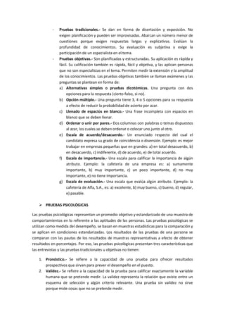 - Pruebas tradicionales.- Se dan en forma de disertación y exposición. No
exigen planificación y pueden ser improvisadas. Abarcan un número menor de
cuestiones porque exigen respuestas largas y explicativas. Evalúan la
profundidad de conocimientos. Su evaluación es subjetiva y exige la
participación de un especialista en el tema.
- Pruebas objetivas.- Son planificadas y estructuradas. Su aplicación es rápida y
fácil. Su calificación también es rápida, fácil y objetiva, y las aplican personas
que no son especialistas en el tema. Permiten medir la extensión y la amplitud
de los conocimientos. Las pruebas objetivas también se llaman exámenes y las
preguntas se plantean en forma de:
a) Alternativas simples o pruebas dicotómicas. Una pregunta con dos
opciones para la respuesta (cierto-falso, sí-no).
b) Opción múltiple.- Una pregunta tiene 3, 4 o 5 opciones para su respuesta
a efecto de reducir la probabilidad de acierto por azar.
c) Llenado de espacios en blanco.- Una frase incompleta con espacios en
blanco que se deben llenar.
d) Ordenar o unir por pares.- Dos columnas con palabras o temas dispuestos
al azar, los cuales se deben ordenar o colocar uno junto al otro.
e) Escala de acuerdo/desacuerdo.- Un enunciado respecto del cual el
candidato expresa su grado de coincidencia o disensión. Ejemplo: es mejor
trabajar en empresas pequeñas que en grandes: a) en total desacuerdo, b)
en desacuerdo, c) indiferente, d) de acuerdo, e) de total acuerdo.
f) Escala de importancia.- Una escala para calificar la importancia de algún
atributo. Ejemplo: la cafetería de una empresa es: a) sumamente
importante, b) muy importante, c) un poco importante, d) no muy
importante, e) no tiene importancia.
g) Escala de evaluación.- Una escala que evalúa algún atributo. Ejemplo: la
cafetería de Alfa, S.A., es: a) excelente, b) muy bueno, c) bueno, d) regular,
e) pasable.
 PRUEBAS PSICOLÓGICAS
Las pruebas psicológicas representan un promedio objetivo y estandarizado de una muestra de
comportamientos en lo referente a las aptitudes de las personas. Las pruebas psicológicas se
utilizan como medida del desempeño, se basan en muestras estadísticas para la comparación y
se aplican en condiciones estandarizadas. Los resultados de las pruebas de una persona se
comparan con las pautas de los resultados de muestras representativas a efecto de obtener
resultados en porcentajes. Por eso, las pruebas psicológicas presentan tres características que
las entrevistas y las pruebas tradicionales u objetivas no tienen:
1. Pronóstico.- Se refiere a la capacidad de una prueba para ofrecer resultados
prospectivos que sirvan para prever el desempeño en el puesto.
2. Validez.- Se refiere a la capacidad de la prueba para calificar exactamente la variable
humana que se pretende medir. La validez representa la relación que existe entre un
esquema de selección y algún criterio relevante. Una prueba sin validez no sirve
porque mide cosas que no se pretende medir.
 