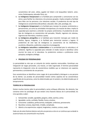 característico del actor, atleta, jugador de futbol o de basquetbol, bailarín, actor,
mimo, fisioterapeuta, educador físico, etc.
6. La inteligencia interpersonal es la facilidad para comprender y comunicarse con los
otros y para facilitar las relaciones y los procesos grupales. Implica empatía y facilidad
para lidiar con las personas y las relaciones sociales. El predominio de este tipo de
inteligencia es característico del profesor, educador, líder, jefe, psicólogo, etc.
7. La inteligencia intrapersonal es la facilidad para manejar los propios sentimientos y
pensamientos, así como las actividades introspectivas y la creación de ideas. Implica la
capacidad para examinar y entender los propios sentimientos. El predominio de este
tipo de inteligencia es característico del pensador, filósofo, ingeniero de sistemas,
ingeniero de informática, novelista o poeta.
8. La inteligencia pictográfica es la habilidad para transmitir mensajes por medio de
diseños, figuras, imágenes, o la facilidad para memorizar escenas y lugares. El
predominio de este tipo de inteligencia es característico de los diseñadores,
escultores, dibujantes, publicistas y expertos en propaganda.
9. La inteligencia naturalista o existencialista es la sensibilidad para la naturaleza y el
ambiente. Significa la capacidad para entender el medio natural e identificar cómo
ocurren las cosas en la naturaleza. Su predominio conduce a profesiones como
paisajista, ecologista y biólogo.
 PRUEBAS DE PERSONALIDAD
La personalidad es más que un conjunto de ciertos aspectos mensurables. Constituye una
integración de rasgos personales, una mezcla, un todo organizado. El término personalidad
representa la integración única de características medibles que se relacionan con aspectos
permanentes y consistentes de una persona.
Esas características se identifican como rasgos de la personalidad y distinguen a una persona
de las demás. Las pruebas de personalidad revelan ciertos aspectos de las características
superficiales de las personas, como los determinados por el carácter y los determinados por el
temperamento.
TEORÍAS DE LA PERSONALIDAD
Existen muchas teorías sobre la personalidad y varios enfoques diferentes. No obstante, hay
consenso entre los psicólogos de que existen cinco factores básicos de la personalidad, los
cinco grandes a saber:
1. Extravertido: sociable, agradable, gregario, cálido, asertivo, activo.
2. Agradable: cortés, confiable, flexible, franco, emotivo.
3. Consciente: cuidadoso, perfeccionista, trabajador, ambicioso, perseverante.
4. Neurótico: ansioso, deprimido, irritable, complicado.
5. Abierto a las experiencias: original, imaginativo, creativo, curioso, osado.
Cada uno de estos factores básicos varía de una persona a otra en un continuo que va desde la
ausencia hasta una concentración muy fuerte.
 