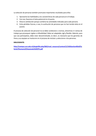 La selección de personas también promueve importantes resultados para ellas:
1. Aprovecha las habilidades y las características de cada persona en el trabajo.
2. Con eso, favorece el éxito potencial en el puesto.
3. Eleva la satisfacción porque combina las actividades indicadas para cada persona.
4. Evita pérdidas futuras, o sea, la sustitución de personas que no han tenido éxito en el
puesto.
El proceso de selección de personal no se debe condicionar a normas, directrices ni rutinas de
trabajo que provoquen rigidez e inflexibilidad. Debe ser adaptable, ágil y flexible. Además, para
que sea participativo, debe estar descentralizado; es decir, es necesario que los gerentes de
línea y sus equipos se involucren en el proceso de reclutar y seleccionar a las personas.
BIBLIOGRAFÍA
http://campus.ucn.edu.ni/pluginfile.php/683/mod_resource/content/1/142Gestion4Del2Ta
lento7Humano2Chiavenato%203Th.pdf
 