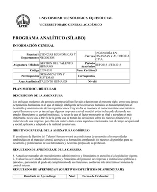 UNIVERSIDAD TECNOLOGICA EQUINOCCIAL
VICERRECTORADO GENERAL ACADÉMICO
PROGRAMA ANALÍTICO (SÍLABO)
INFORMACIÓN GENERAL
Facultad /
Departamento
CIENCIAS ECONOMICAS Y
NEGOCIOS
Carrera
INGENIERÍA EN
FINANZAS Y AUDITORIA
C.P.A.
Asignatura / Módulo
GESTION DEL TALENTO
HUMANO
Periodo
Académico
SEP 2015 - FEB 2016
Código 0209-1351 Num. Créditos 3
Prerrequisitos
ORGANIZACIÓN Y
SISTEMAS
Correquisitos
Área Académica TALENTO HUMANO Nivel 6
PLAN MICROCURRICULAR
DESCRIPCION DE LA ASIGNATURA
Los enfoques modernos de gerencia empresarial han llevado a denominar el presente siglo, como una época
de tendencia humanista en el que el manejo inteligente de los recursos humanos es fundamental para el
desarrollo y sostenimiento de las organizaciones. Hoy en día se reconoce al conocimiento como talento o
capital humano y esto es tan así que algunas empresas a nivel mundial están incluyendo dentro de sus
estados financieros su capital intelectual. A pesar de que el factor monetario es vital y pareciera el más
importante, no es sino a través de la gente que se toman las decisiones sobre los recursos financieros y
materiales de una empresa; por ello esta materia trata varios aspectos relacionados con el campo ocupacional
y social, aplicado y adaptado a la realidad ecuatoriana.
OBJETIVO GENERAL DE LA ASIGNATURA O MÓDULO
El estudiante de Gestión del Talento Humano estará en condiciones de responder a las necesidades
establecidas en el mercado laboral, acordes a su formación; empleando los recursos disponibles para su
desarrollo y potenciación de sus habilidades y destrezas propias de su profesión.
RESULTADO DE APRENDIZAJE DE LA CARRERA
8. Actualizar manuales de procedimientos administrativos y financieros en atención a la legislación vigente.
9. Evaluar las actividades administrativas y financieras del personal de empresas e instituciones públicas o
privadas , para medir el grado de cumplimiento de sus funciones, conforme mlo determina el sistema de
control interno.
RESULTADOS DE APRENDIZAJE (OBJETIVOS ESPECÍFICOS DE APRENDIZAJE)
Resultado de Aprendizaje Nivel Forma de Evidenciar
 